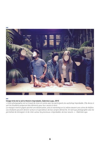 6
Image tirée de la série Histoire Improbable, Gabriela Lupu, 2015
« Cette photographie est un travail de mise en scène avec les participants du workshop Improbable. Elle donne à
voir les étudiants préparant des éléments pour leur oeuvre à venir.
Le masque rond en papier permet une distanciation, ainsi le workshop en lui même devient une scène de théâtre.
Les étudiants peuvent devenir acteurs et spectateurs de leur propre démarche. En tant que photographe cela me
permettait de témoigner et de créer autour du processus «improbable» de leur oeuvre. » - Gabriela Lupu
 