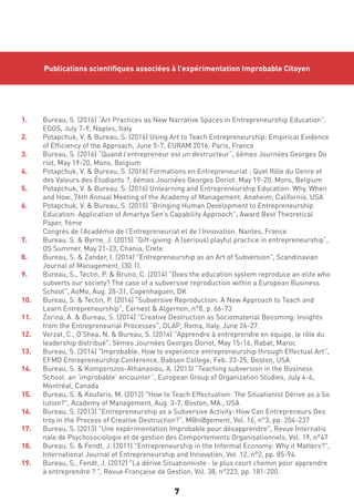 7
Publications scientifiques associées à l’expérimentation Improbable Citoyen
1.	 Bureau, S. (2016) “Art Practices as New Narrative Spaces in Entrepreneurship Education“, 	
	 EGOS, July 7-9, Naples, Italy
2.	 Potapchuk, V. & Bureau, S. (2016) Using Art to Teach Entrepreneurship: Empirical Evidence 	
	 of Efficiency of the Approach, June 5-7, EURAM 2016. Paris, France
3.	 Bureau, S. (2016) “Quand l’entrepreneur est un destructeur“, 6èmes Journées Georges Do	
	 riot, May 19-20, Mons, Belgium
4.	 Potapchuk, V. & Bureau, S. (2016) Formations en Entrepreneuriat : Quel Rôle du Genre et 	
	 des Valeurs des Étudiants ?, 6èmes Journées Georges Doriot. May 19-20, Mons, Belgium
5.	 Potapchuk, V. & Bureau, S. (2016) Unlearning and Entrepreneurship Education: Why, When 	
	 and How, 76th Annual Meeting of the Academy of Management. Anaheim, California, USA
6.	 Potapchuk, V. & Bureau, S. (2015) “Bringing Human Development to Entrepreneurship 		
	 Education: Application of Amartya Sen’s Capability Approach”, Award Best Theoretical 		
	 Paper, 9ème 		
	 Congrès de l’Académie de l’Entrepreneuriat et de l’Innovation. Nantes, France
7.	 Bureau, S. & Byrne, J. (2015) “Gift-giving: A (serious) playful practice in entrepreneurship”, 	
	 OS Summer, May 21-23, Chania, Crete
8.	 Bureau, S. & Zander, I. (2014) "Entrepreneurship as an Art of Subversion", Scandinavian 		
	 Journal of Management, (30:1).
9.	 Bureau, S., Tectin, P. & Bruno, C. (2014) "Does the education system reproduce an elite who 	
	 subverts our society? The case of a subversive reproduction within a European Business 	
	 School", AoMo, Aug. 28-31, Copenhaguen, DK
10.	 Bureau, S. & Tectin, P. (2014) "Subversive Reproduction: A New Approach to Teach and 		
	 Learn Entrepreneurship", Earnest & Algernon, n°8, p. 66-73
11.	 Zorina, A. & Bureau, S. (2014) "Creative Destruction as Sociomaterial Becoming: Insights 	
	 from the Entrepreneurial Processes", OLAP, Roma, Italy, June 26-27.
12.	 Verzat, C., O’Shea, N. & Bureau, S. (2014) "Apprendre à entreprendre en équipe, le rôle du 	
	 leadership distribué", 5èmes Journées Georges Doriot, May 15-16, Rabat, Maroc
13.	 Bureau, S. (2014) "Improbable: How to experience entrepreneurship through Effectual Art”, 	
	 EFMD Entrepreneurship Conference, Babson College, Feb. 23-25, Boston, USA
14.	 Bureau, S. & Komporozos-Athanasiou, A. (2013) “Teaching subversion in the Business 		
	 School: an ‘improbable’ encounter”, European Group of Organization Studies, July 4-6,
	 Montréal, Canada
15.	 Bureau, S. & Koufaris, M. (2012) "How to Teach Effectuation: The Situationist Dérive as a So	
	 lution?", Academy of Management, Aug. 3-7, Boston, MA., USA
16.	 Bureau, S. (2013) "Entrepreneurship as a Subversive Activity: How Can Entrepreneurs Des	
	 troy in the Process of Creative Destruction?", M@n@gement, Vol. 16, n°3, pp. 204-237
17.	 Bureau, S. (2013) "Une expérimentation Improbable pour désapprendre", Revue Internatio	
	 nale de Psychosociologie et de gestion des Comportements Organisationnels, Vol. 19, n°47
18.	 Bureau, S. & Fendt, J. (2011) "Entrepreneurship in the Informal Economy: Why it Matters?", 	
	 International Journal of Entrepreneurship and Innovation, Vol. 12, n°2, pp. 85-94.
19.	 Bureau, S., Fendt, J. (2012) "La dérive Situationniste : le plus court chemin pour apprendre 	
	 à entreprendre ? ", Revue Française de Gestion, Vol. 38, n°223, pp. 181-200.
 