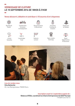 8
VERNISSAGE DE CLOTURE
LE 15 SEPTEMBRE 2016 DE 18H30 À 21H30
Inscription avant le 4 septembre auprès de :
Rebecca SFEDJ, coordinatrice Chaire Entrepreneuriat ESCP Europe
rsfedj@escpeurope.eu
Lieu de rendez-vous
Villa Belleville
23, rue Ramponeaux 75020 Paris
Venez découvrir, débattre et contribuer à 10 oeuvres d’art citoyennes
Big Data &
Health
Sustainable
Food
Love &
Sexuality
Safety &
Leisure
Open models
& Energy
Equal
Opportunities
& Education
Collaborative
Economy
& Employment
Decentralization
& Blockchain
Innovative
Fundings &
Creation
Production
& Fablabs
 