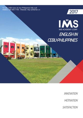 ENGLISHIN
CEBU・PHILIPPINES
INNOVATION
MOTIVATION
SATISFACTION
2017
Tư vấn chiến lược du học Philippines hiệu quả
Hotline: 090 855 7748 - Website: http://philenter.vn
 