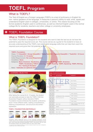 What is TOEFL?
What is TOEFL Foundation?
The Test of English as a Foreign Language (TOEFL) is a test of proficiency in English for
non- native speakers of the language. It measures a person's ability to read, write, speak and
understand English used in colleges, universities, or online. This means focusing on the
formal academic English used in conferences, as well as informal English used in the normal
college life for students, teachers and other college or university employees.
The TOEFL Foundation is designed for the students who want to take the test but do not have the
potential to pass the required score yet. This course serves as a guide for the students to have an
accurate understanding of the TOEFL test and English-language skills that can help them reach the
required score and grow their full potential as well.
TOEFL
TOEFL Foundation
Class: 1:1 Class(4H) + Group Class(4H) + *Daily Test(1H) + *Special Class(2H) + *Task(1H) = 12 hours
Course Duration: 8- 12 weeks
Initial Requirement: No Level Requirement
Condition: None
Subjects: Basic Grammar, Vocabulary, Conversation, Reading, TOEFL Grammar,
TOEFL Vocabulary, TOELF Listening, TOEFL Reading, TORFL Speaking, TOEFL Writing,
Pre- Testing & Dictation
Note: * Indicates an optional class.
Program
TOEFL Foundation Course
After taking this course for 8- 12 weeks, the student
can eventually proceed to take the TOEFL Full-time
Guarantee Program without deviation.TOEFL
Foundation Course enhances the students’ proficiency
level in three different skills- reading comprehension,
listening comprehension, and structure and written
expression.
LEARNING OBJECTIVE
TOEFL FOUNDATION MATERIALS
Primarily, these materials focus on the essential elements of the
TOEFL test for the students who have just started the foundation of the
test. Each book also presents detailed TOEFL core skills, that will help
the students obtain the possible marks for their future tests.
*To ensure that the materials are always up to date, we reserve the right, at any time, to change the
materials used, with or without prior notice.
*Subjects may change without official announcement.
TOEFL FOUNDATION SCHEDULE
MORNING TOEFL SESSIONS
AFTERNOON TOEFL SESSIONS
One- on- one Class
7:00 - 8:00
8:00 - 8:50
9:00 - 9:50
10:00 - 10:50
11:00 - 11:50
Basic Reading
Basic Listening
Basic Speaking
Basic Writing
BREAKFAST
12:00 - 1:00 LUNCH
DINNER
DAILY TEST
1:00 - 1:50
2:00 - 2:50
4:00 - 4:50
3:00 - 3:50
Small Group/ Big Group
TOEFL Speaking
TOEFL Liistening
TOEFL Reading
TOEFL Writing
6:00 - 7:00
5:00 - 5:50
SPECIAL CLASSES
DAILY TASK Homework/ Self- Study
7:00 - 9:00 TOEFL Grammar/ Vocabulary & Listening
Enhancement Activities
TOEFL Vocabulary/ TOEFL Pre- Test
Listening/ Dictation
9:00 - 10:00
ACTIVITIESTIME SUBJECT
 