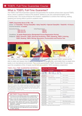 What is TOEFL Full-Time Guarantee?
The TOEFL Full-Time Guarantee supports and guarantees the students achieve their required TOEFL
Score, which is needed to measure the students’ abilities to use and understand English at the
university level. The course enhances the students’ capabilities to combine their listening, reading,
speaking and writing skills to perform academic tasks.
TOEFL Full-Time Guarantee Course
This TOEFL Full-Time Guarantee assures the students achieve the required TOEFL scores and be
able to widen and deepen their English knowledge and language skills, and enable them to adapt more
easily in an international environment. This course guarantees a TOEFL Score of 80-110 and above
upon the completion of this 12-week course with the students’ 100% mandatory cooperation.
TOEFL Guarantee Score of 80 - 110
Class: 1:1 Class(4H) + Group Class(4H) + Daily Test(1H) + Special Class(2H) + Task(1H) = 12 hours
Course Duration: 12 weeks
Guarantee Score: Initial Requirement:
TOEFL Score 80 TOEFL60
TOEFL Score 100 TOEFL80
TOEFL Score 110 TOEFL 95
Condition: 12 weeks Registration (Designated Course Registration Period)
Subjects: TOEFL Grammar, TOEFL Advanced Vocabulary, TOEFL Speaking, TOEFL Listening,
TOEFL Reading, TOEFL Writing, Discussion, Pronunciation and Practice Test
Strictness of course syllabus supervision is implemented by
close monitoring of class attendance and tardiness noting.
IMS TOEFL Program Benefits:
Stay on track with ongoing feedback and monitoring from the
trainers, who will review the students’ progress every week.
Bi-monthly TOEFL MOCK TEST must be a 100% mandatory
attendance. A warning will be given to the students for an
absence or tardiness.
Weekly training and assessment are held for the trainers to
ensure that they are up-to-date with the current information
to TOEFL teaching.
IMS TOEFL books offer a variety of practice materials to help the
students prepare for the TOEFL iBT® test and build their English
skills. Materials include free sample questions, practice tests, interac-
tive skill-building programs, and detailed tips and information for
understanding more about the test.
TOEFL FULL-TIME GUARANTEE MATERIALS:
LEARNING OBJECTIVE
*To ensure that the materials are always up to date, we reserve the right, at any time, to change the materials used,
with or without prior notice.
ACTIVITIESTIME SUBJECT
*Subjects may change without official announcement.
TOEFL FULL- TIME SCHEDULE
MORNING TOEFL SESSIONS
AFTERNOON TOEFL SESSIONS
One- on- one Class
7:00 - 8:00
8:00 - 8:50
9:00 - 9:50
10:00 - 10:50
11:00 - 11:50
TOEFL Reading
TOEFL Listening
TOEFL Speaking
TOEFL Writing
BREAKFAST
12:00 - 1:00 LUNCH
DINNER
2:00 - 2:50
1:00 - 1:50
3:00 - 3:50
5:00 - 5:50 DAILY TEST
4:00 - 4:50
Small Group/ Big Group
TOEFL Vocabulary/ TOEFL Pre- test
Listening and Dictation
6:00 - 7:00
SPECIAL CLASSES
DAILY TASK Homework/ Self- Study
7:00 - 9:00 TOEFL Grammar/ Vocabulary/
Listening & Writing Enhancement Activities
9:00 - 10:00
TOEFL Grammar
TOEFL Advanced Vocabulary
Pronunciation
Discussion
 