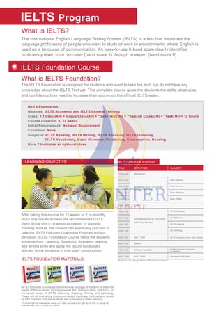What is IELTS?
What is IELTS Foundation?
The International English Language Testing System (IELTS) is a test that measures the
language proficiency of people who want to study or work in environments where English is
used as a language of communication. An easy-to-use 9-band scale clearly identifies
proficiency level, from non-user (band score 1) through to expert (band score 9).
The IELTS Foundation is designed for students who want to take the test, but do not have any
knowledge about the IELTS Test yet. This complete course gives the students the skills, strategies,
and confidence they need to increase their scores on the official IELTS exam.
IELTS
IELTS Foundation
Modules: IELTS Academic and IELTS General Training
Class: 1:1 Class(4H) + Group Class(4H) + *Daily Test(1H) + *Special Class(2H) + *Task(1H) = 12 hours
Course Duration: 8- 12 weeks
Initial Requirement: No Level Requirement
Condition: None
Subjects: IELTS Reading, IELTS Writing, IELTS Speaking, IELTS Listening,
IELTS Vocabulary, Basic Grammar, Vocabulary, Conversation, Reading
Note: * Indicates an optional class
Program
IELTS Foundation Course
IELTS FOUNDATION MATERIALS:
Be IELTS books provide a comprehensive package of material to meet the
needs of the students’ training towards the familiarization and focus on
the target areas of IELTS Listening, Reading, Writing and Speaking.
These are all motivating classroom-tested materials modified and tested
by IMS Trainers that the students will surely enjoy while learning .
After taking this course for 12 weeks or if bi-monthly
mock test results achieve the recommended IELTS
Band Score of 4.0, in either Academic or General
Training module, the student can eventually proceed to
take the IELTS Full-time Guarantee Program without
deviation. IELTS Foundation Course helps the students
enhance their Listening, Speaking, Academic reading
and writing skills and apply the IELTS vocabulary
learned in the sentence in their daily conversation.
LEARNING OBJECTIVE
*To ensure that the materials are always up to date, we reserve the right, at any time, to change the
materials used, with or without prior notice.
IELTS FOUNDATION SCHEDULE
ACTIVITIESTIME SUBJECT
*Subjects may change without official announcement.
MORNING IELTS SESSIONS
One- on- one Class
7:00 - 8:00
8:00 - 8:50
9:00 - 9:50
10:00 - 10:50
11:00 - 11:50
Basic Reading
Basic Listening
Basic Speaking
Basic Writing
BREAKFAST
12:00 - 1:00 LUNCH
DINNER
DAILY TEST
1:00 - 1:50
2:00 - 2:50
4:00 - 4:50
3:00 - 3:50
Small Group/ Big group
AFTERNOON IELTS SESSIONS
IELTS Speaking
IELTS Reading
IELTS Listening
IELTS Writing
IELTS Vocabulary/ Mock Test/ Dictation
6:00 - 7:00
5:00 - 5:50
SPECIAL CLASSES
DAILY TASK Homework/ Self- Study
7:00 - 9:00 Reading Practice /Vocabulary
or Grammar
9:00 - 10:00
 