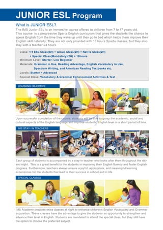 What is JUNIOR ESL?
The IMS Junior ESL is an immersive course offered to children from 7 to 17 years old.
This course is a progressive Sparta English curriculum that gives the students the chance to
speak English from the time they wake up until they go to bed which helps them improve their
English skill naturally. They are not only provided with 10 hours Sparta classes, but they also
stay with a teacher 24 hours.
JUNIOR ESL Program
Class: 1:1 ESL Class(4H) + Group Class(2H) + Native Class(2H)
+ Special Class(Mandatory)(2H) = 10hours
Minimum Level: Starter- Low Beginner
Materials: Grammar in Use, Reading Advantage, English Vocabulary in Use,
Spectrum Writing, and American Reading Textbooks etc.
Levels: Starter > Advanced
Special Class: Vocabulary & Grammar Enhancement Activities & Test
IMS Academy provides extra classes at night to enhance children’s English Vocabulary and Grammar
acquisition. These classes have the advantage to give the students an opportunity to strengthen and
advance their level in English. Students are mandated to attend the special class, but they still have
the option to choose the preferred subject.
SPECIAL CLASSES
Upon successful completion of the course, students will be able to grasp the academic, social and
cultural aspects of the English language and improve students’ English level in a short period of time.
LEARNING OBJECTIVE
Each group of students is accompanied by a stay-in teacher who looks after them throughout the day
and night. This is a great benefit to the students in improving their English fluency and faster English
progress. Furthermore, teachers always ensure a joyful, appropriate, and meaningful learning
experiences for the students that lead to their success in school and in life.
IMS STAY- IN TEACHERS
 