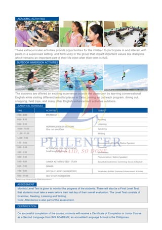 These extracurricular activities provide opportunities for the children to participate in and interact with
peers in a supervised setting, and form unity in the group that impart important values like discipline
which remains an important part of their life even after their term in IMS.
ACADEMIC ACTIVITIES
The students are offered an exciting experience outside the classroom by learning conversational
English while visiting different beautiful places in Cebu, joining an outreach program, dining out,
shopping, field trips, and many other English enhancement activities outdoors.
OUTDOOR IMMERSION ACTIVITIES
Monthly Level Test is given to monitor the progress of the students. There will also be a Final Level Test
that students must take a week before their last day of their overall evaluation. The Level Test consists of
Grammar, Reading, Listening and Writing.
Note: Attendance is also part of the assessment.
On successful completion of the course, students will receive a Certificate of Completion in Junior Course
as a Second Language from IMS ACADEMY, an accredited Language School in the Philippines.
JUNIOR ESL SCHEDULE
TIME ACTIVITIES SUBJECT
*Subjects may change without official announcement.
SELF-STUDY/HOMEWORK9:00 - 11:00
7:00 - 8:00
8:00 - 8:50
9:00 - 9:50
10:00 - 10:50
11:00 - 11:50
JUNIOR ACTIVITIES/ SELF- STUDY
DINNER
SPECIAL CLASSES (MANDATORY)
Grammar
Vocabulary
Conversational English (Native Speaker)
Pronunciation ( Native Speaker)
Basketball, Badminton, Swimming, Soccer, Volleyball
Vocabulary Builder, Grammar Enhancement Activites
1:00 - 1:50
2:00 - 2:50
3:00 - 3:50
4:00 - 4:50
5:00 - 6:00
6:00 - 7:00
7:00 - 9:00
LUNCH
Reading
Listening
Speaking
Writing
MORNING ENGLISH SESSIONS
One- on- one Class
12:00 - 1:00
AFTERNOON ENGLISH SESSIONS
Small Group/ Big Group
BREAKFAST
ASSESSMENT
CERTIFICATION
 