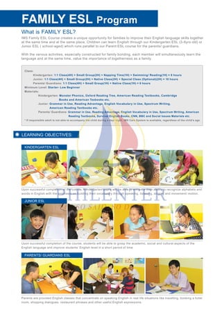 What is FAMILY ESL?
IMS Family ESL Course creates a unique opportunity for families to improve their English language skills together
at the same time and at the same place. Children can learn English through our Kindergarten ESL (3-6yrs old) or
Junior ESL ( school-aged) which runs parallel to our Parent ESL course for the parents/ guardians.
With the various activities, especially constructed for family bonding, each member will simultaneously learn the
language and at the same time, value the importance of togetherness as a family.
FAMILY ESL
Class:
Kindergarten: 1:1 Class(4H) + Small Group(2H) + Napping Time(1H) + Swimming/ Reading(1H) = 8 hours
Junior: 1:1 Class(4H) + Small Group(2H) + Native Class(2H) + Special Class (Optional)(2H) = 10 hours
Parents/ Guardians: 1:1 Class(4H) + Small Group(1H) + Native Class(1H) = 6 hours
Minimum Level: Starter- Low Beginner
Materials:
Kindergarten: Monster Phonics, Oxford Reading Tree, American Reading Textbooks, Cambridge
Books and American Texbooks etc.
Junior: Grammar in Use, Reading Advantage, English Vocabulary in Use, Spectrum Writing,
American Reading Textbooks etc.
Parents/ Guardians: Grammar in Use, Reading Advantage, English Vocabulary in Use, Spectrum Writing, American
Reading Textbooks, Survival English Books, CNN, BBC and Social Issues Materials etc.
* If responsible adult is not able to accompany the child during a day/ night, IMS Care System is available, regardless of the child’s age.
LEARNING OBJECTIVES:
Upon successful completion of the course, Kindergarten pupils will be able to enhance their ability to recognize alphabets and
words in English with the emphasis on building their vocabulary through speaking, listening, singing and movement/ motion.
KINDERGARTEN ESL
Upon successful completion of the course, students will be able to grasp the academic, social and cultural aspects of the
English language and improve students’ English level in a short period of time.
JUNIOR ESL
Parents are provided English classes that concentrate on speaking English in real life situations like travelling, booking a hotel
room, shopping dialogues, restaurant phrases and other useful English expressions.
PARENTS/ GUARDIANS ESL
Program
 