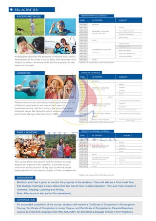 ESL ACTIVITIES:
Kindergarten activities are designed to improve every child’s
development in the areas of social skills, self-awareness and
respect for others, emotional skills and the exposure to new
ideas and concepts.
KINDERGARTEN ESL
These extracurricular activities provide opportunities for the
children to participate in and interact with peers in a
supervised setting, and form unity in the group that impart
important values like discipline which remains an important
part of their life even after their term in IMS.
JUNIOR ESL
This course allows the parents and the children to study
English and discover Cebu together. It provides quality
instruction and exploration of day trips to take the whole
family members to the beautiful sights of Cebu on weekends!
FAMILY BONDING
Monthly Level Test is given to monitor the progress of the students. There will also be a Final Level Test
that students must take a week before their last day for their overall evaluation. The Level Test consists of
Grammar, Reading, Listening and Writing.
Note: Attendance is also part of the assessment.
KINDERGARTEN ESL SCHEDULE
TIME ACTIVITIES SUBJECT
*Subjects may change without official announcement.
*Subjects may change without official announcement.
On successful completion of the course, students will receive a Certificate of Completion in Kindergarten
Course, Certificate of Completion in Junior Course, and Certificate of Completion in Parents/Guardians
Course as a Second Language from IMS ACADEMY, an accredited Language School in the Philippines.
CERTIFICATION
7:00 - 8:00
LUNCH
8:00 - 8:50 Phonics
Show & Tell (Vocabulary)
Watch & Tell (Speaking)
Math/ Science
Reading/ Writing
** Napping Time **
Music/ Arts/ Social
Dance Class/ Roleplay/ P.E.
9:00 - 9:50
10:00 - 10:50
11:00 - 11:50
12:00 - 1:00
1:00 - 1:50
2:00 - 2:50
3:00 - 3:50
4:00 - 4:50
5:00 - 5:50
6:00 - 7:00
BREAKFAST
MORNING SESSIONS
One- on- one Class
AFTERNOON SESSIONS
Small Group
Swimming/ Reading
DINNER
JUNIOR ESL SCHEDULE
TIME ACTIVITIES SUBJECT
7:00 - 8:00
LUNCH
SPORTS ACTIVITIES/ READING
DINNER
SPECIAL CLASSES (Optional)
8:00 - 8:50 Reading
Listening
Speaking
Writing
Listening
Vocabulary
Conversational English ( Native Speaker)
Pronunciation (Native Speaker)
Vocabulary & Grammar Enhancement Activities
& Test/ Self- Study
9:00 - 9:50
10:00 - 10:50
11:00 - 11:50
12:00 - 1:00
1:00 - 1:50
2:00 - 2:50
3:00 - 3:50
4:00 - 4:50
5:00 - 6:00
6:00 - 7:00
7:00 - 9:00
BREAKFAST
MORNING SESSIONS
One- on- one Class
AFTERNOON SESSIONS
Small Group/ Big Group
Basketball, Badminton, Swimming, Soccer, Volleyball
*Subjects may change without official announcement.
PARENTS’/ GUARDIANS’ SCHEDULE
TIME
7:00 - 8:00
LUNCH
8:00 - 8:50 Reading
Listening
Speaking
9:00 - 9:50
10:00 - 10:50
11:00 - 11:50 Writing
12:00 - 1:00
1:00 - 1:50
2:00 - 2:50
3:00 - 6:00
6:00 - 7:00
ACTIVITIES SUBJECT
BREAKFAST
SELF- STUDY
Conversational English (Native Speaker)
Listening
MORNING SESSIONS
One- on- one Class
AFTERNOON SESSIONS
Small Group/ Big Group
Basketball, Badminton, Swimming, Soccer, Volleyball
DINNER
ASSESSMENT
 