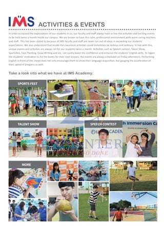 to be held twice a month inside our campus. We are known to have this calm, professional environment,with warm caring teachers
their speed of progress as well.
SPORTS FEST
TALENT SHOW
MORE
Take a look into what we have at IMS Academy:
SPEECH CONTEST
ACTIVITIES & EVENTS
.............................................................................
 