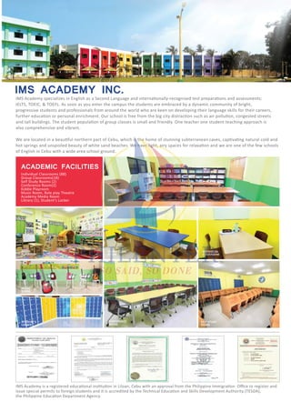 IELTS, TOEIC, & TOEFL. As soon as you enter the campus the students are embraced by a dynamic community of bright,
progressive students and professionals from around the world who are keen on developing their language skills for their careers,
also comprehensive and vibrant.
of English in Cebu with a wide area school ground.
IMS ACADEMY INC.
ACADEMIC FACILITIES
Individual Classrooms (88)
Group Classrooms(18)
Self Study Rooms (2)
Conference Room(2)
Kiddie Playroom
Music Room, Role play Theatre
Academy Media Room
Library (1), Student’s Locker
KIDDIE
PLAYROOM
HAVRUTA
ROOM
SELF STUDY
ROOM
STUDENT’S
LOCKER
MUSIC
ROOM
CONFERENCE
ROOM
GROUP CLASS
ROOM
INDIVIDUAL
CLASSROOM
LIBRARY
 