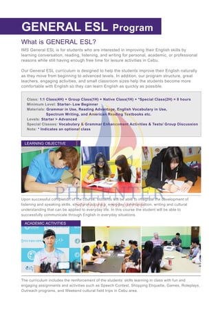 What is GENERAL ESL?
IMS General ESL is for students who are interested in improving their English skills by
learning conversation, reading, listening, and writing for personal, academic, or professional
reasons while still having enough free time for leisure activities in Cebu.
Our General ESL curriculum is designed to help the students improve their English naturally
as they move from beginning to advanced levels. In addition, our program structure, great
teachers, engaging activities, and small classroom sizes help the students become more
comfortable with English so they can learn English as quickly as possible.
REGULAR ESL
Class: 1:1 Class(4H) + Group Class(1H) + Native Class(1H) + *Special Class(2H) = 8 hours
Minimum Level: Starter- Low Beginner
Materials: Grammar in Use, Reading Advantage, English Vocabulary in Use,
Spectrum Writing, and American Reading Textbooks etc.
Levels: Starter > Advanced
Special Classes: Vocabulary & Grammar Enhancement Activities & Tests/ Group Discussion
Note: * Indicates an optional class
Upon successful completion of the course, students will be able to integrate the development of
listening and speaking skills, structural accuracy, everyday communication, writing and cultural
understanding that can be applied to everyday life. In this course the student will be able to
successfully communicate through English in everyday situations.
LEARNING OBJECTIVE
The curriculum includes the reinforcement of the students’ skills learning in class with fun and
engaging assignments and activities such as Speech Contest, Shopping Etiquette, Games, Roleplays,
Outreach programs, and Weekend cultural field trips in Cebu area.
ACADEMIC ACTIVITIES
GENERAL ESL Program
 