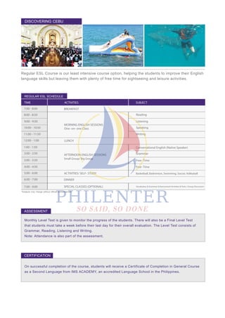 Monthly Level Test is given to monitor the progress of the students. There will also be a Final Level Test
that students must take a week before their last day for their overall evaluation. The Level Test consists of
Grammar, Reading, Listening and Writing.
Note: Attendance is also part of the assessment.
On successful completion of the course, students will receive a Certificate of Completion in General Course
as a Second Language from IMS ACADEMY, an accredited Language School in the Philippines.
Regular ESL Course is our least intensive course option, helping the students to improve their English
language skills but leaving them with plenty of free time for sightseeing and leisure activities.
DISCOVERING CEBU
REGULAR ESL SCHEDULE
*Subjects may change without official announcement.
ASSESSMENT
CERTIFICATION
TIME ACTIVITIES SUBJECT
7:00 - 8:00
LUNCH
ACTIVITIES/ SELF- STUDY
DINNER
SPECIAL CLASSES (OPTIONAL)
8:00 - 8:50 Reading
Listening
Speaking
Writing
Grammar
Free- Time
Conversational English (Native Speaker)
Free- Time
Basketball, Badminton, Swimming, Soccer, Volleyball
9:00 - 9:50
10:00 - 10:50
11:00 - 11:50
12:00 - 1:00
1:00 - 1:50
2:00 - 2:50
3:00 - 3:50
4:00 - 4:50
5:00 - 6:00
6:00 - 7:00
7:00 - 9:00
BREAKFAST
AFTERNOON ENGLISH SESSIONS
Small Group/ Big Group
MORNING ENGLISH SESSIONS
One- on- one Class
Vocabulary & Grammar Enhancement Activites & Tests / Group Discussion
 