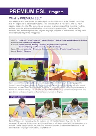 Program
What is PREMIUM ESL?
IMS Premium ESL has guided the semi- sparta curriculum and it is the strictest course at
IMS for beginners to advanced students. This consists of an 8-hour-class and a 2-hour
special class schedule. The students are expected to practice speaking, listening, reading,
writing, grammar and pronunciation in a communicative environment. This is ideal for
students who want to improve their English language progress in a short time, for they have
limited time to stay in the Philippines.
REGULAR ESL
Class: 1:1 Class(5H) + Group Class(2H) + Native Class(1H) + Special Class (Mandatory)(2H) = 10 hours
Minimum Level: Starter- Low Beginner
Materials: Grammar in Use, Reading Advantage, English Vocabulary in Use,
Spectrum Writing, and American Reading Textbooks etc.
Special Classes: Vocabulary & Grammar Enhancement Activities & Tests/ Group Discussion
Levels: Starter > Advanced
Upon successful completion of the course, students will be able to improve their language skills
through a semi-intensive exposure to English in many different forms.The students will get a strong
foundation in core English language skills, and learn to communicate with native English speakers in
formal and informal settings. The students are expected to have lots of opportunities to practice and
gain deeper understanding and confidence to communicate in English.
LEARNING OBJECTIVE
Special Classes are mandatory, but the students are still free to choose if they enter the daily
vocabulary & grammar enhancement activities and tests or self-study period with the supervision of a
teacher. These special classes are on a daily basis and intended to maximize the exposure of the
students to the language which is being taught to them.
SPECIAL CLASSES
PREMIUM ESL Program
 