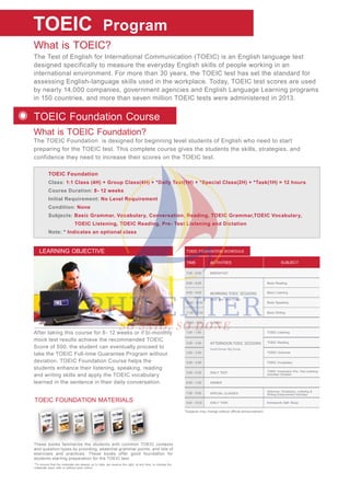 TOEIC FOUNDATION MATERIALS
These books familiarize the students with common TOEIC contexts
and question types by providing, essential grammar points, and lots of
exercises and practices. These books offer good foundation for
students starting preparation for the TOEIC test.
TOEIC Foundation
Class: 1:1 Class (4H) + Group Class(4H) + *Daily Test(1H) + *Special Class(2H) + *Task(1H) = 12 hours
Course Duration: 8- 12 weeks
Initial Requirement: No Level Requirement
Condition: None
Subjects: Basic Grammar, Vocabulary, Conversation, Reading, TOEIC Grammar,TOEIC Vocabulary,
TOEIC Listening, TOEIC Reading, Pre- Test Listening and Dictation
Note: * Indicates an optional class
What is TOEIC?
What is TOEIC Foundation?
The Test of English for International Communication (TOEIC) is an English language test
designed specifically to measure the everyday English skills of people working in an
international environment. For more than 30 years, the TOEIC test has set the standard for
assessing English-language skills used in the workplace. Today, TOEIC test scores are used
by nearly 14,000 companies, government agencies and English Language Learning programs
in 150 countries, and more than seven million TOEIC tests were administered in 2013.
The TOEIC Foundation is designed for beginning level students of English who need to start
preparing for the TOEIC test. This complete course gives the students the skills, strategies, and
confidence they need to increase their scores on the TOEIC test.
TOEIC Program
TOEIC Foundation Course
After taking this course for 8- 12 weeks or if bi-monthly
mock test results achieve the recommended TOEIC
Score of 500, the student can eventually proceed to
take the TOEIC Full-time Guarantee Program without
deviation. TOEIC Foundation Course helps the
students enhance their listening, speaking, reading
and writing skills and apply the TOEIC vocabulary
learned in the sentence in their daily conversation.
LEARNING OBJECTIVE
These b
and que
fa
stion typ
books f
stion t
ze t
pes by pro
amiliariz
pes by p
students w
oviding essentia
the s
oviding
with cnts w common TOEIC
ammar points a
comm
*To ensure that the materials are always up to date, we reserve the right, at any time, to change the
materials used, with or without prior notice.
ACTIVITIESTIME SUBJECT
TOEIC FOUNDATION SCHEDULE
*Subjects may change without official announcement.
MORNING TOEIC SESSIONS
AFTERNOON TOEIC SESSIONS
One- on- one Class
7:00 - 8:00
8:00 - 8:50
9:00 - 9:50
10:00 - 10:50
11:00 - 11:50
Basic Reading
Basic Listening
Basic Speaking
Basic Writing
BREAKFAST
12:00 - 1:00 LUNCH
DINNER
DAILY TEST
2:00 - 2:50
1:00 - 1:50
3:00 - 3:50
6:00 - 7:00
5:00 - 5:50
4:00 - 4:50
Small Group/ Big Group
TOEIC Grammar
TOEIC Vocabulary
TOEIC Listening
TOEIC Reading
SPECIAL CLASSES
DAILY TASK Homework/ Self- Study
7:00 - 9:00
TOEIC Vocabulary/ Pre- Test Listening
Activities/ Dictation
Grammar, Vocabulary, Listening &
Writing Enhancement Activities
9:00 - 10:00
 