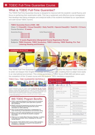 TOEIC Guarantee Score of 600 - 900
Class: 1:1 Class(4H) + Group Class(4H) + Daily Test(1H) + Special Class(2H) + Task(1H) = 12 hours
Course Duration: 12 weeks
Guarantee Score: Initial Requirement:
TOEIC Score 600 TOEIC400
TOEIC Score 700 TOEIC500
TOEIC Score 800 TOEIC650
TOEIC Score 900 TOEIC 800
Condition: 12 weeks Registration (Designated Course Registration Period)
Subjects: TOEIC Grammar, TOEIC Vocabulary, TOEIC Listening, TOEIC Reading, Pre- Test
Listening/ Reading and Dictation
What is TOEIC Full-Time Guarantee?
The TOEIC Full-Time Guarantee Course is designed to improve both the students’ overall fluency and
focus on perfecting their examination skills. This has a systematic and effective course management
that develops test-taking strategies and analytical skills of the students facilitated by our specialized
and well trained TOEIC trainers.
TOEIC Full-Time Guarantee Course
This TOEIC Full-Time Guarantee Course assures the students achieve the required TOEIC scores and
to widen and deepen their English knowledge and language skills, enabling them to adapt more easily
in an international environment. This course guarantees a TOEIC Score of 600-900 and above upon
the completion of this 12-week course with the students’ 100% mandatory cooperation.
TOEIC Listening & Reading Pre-tests ensure the students’
familiarization of the exam, which able them to perform
with confidence.
IMS TOEIC Program Benefits:
Weekly training and assessment are held for the trainers
to ensure that they are up-to-date with the current
information to TOEIC teaching.
Strict course schedule supervision is implemented by
close monitoring of class attendance and tardiness noting.
Stay on track with ongoing feedback and monitoring from
the trainers, who will review the students’ progress
every week.
There is a bi- monthly Mock Test every Saturday in addition
to the daily Focus Mock Test on Weekdays for the entire
course duration
Bi- Monthly TOEIC MOCK TEST must be 100% mandatory
attendance. A warning will be given to the students for
an absence or tardiness.
TOEIC FULL- TIME GUARANTEE MATERIALS:
LEARNING OBJECTIVE
*To ensure that the materials are always up to date, we reserve the right, at any time, to change the materials
used, with or without prior notice.
TOEIC materials cover the TOEIC listening and reading test in great
detail. It covers possible question type, and tells the students, which
grammar points they should study in order to correctly answer the
questions that the students often miss. It includes a “model test” and
can be used to pinpoint students’ strengths and weaknesses.
*Subjects may change without official announcement.
TOEIC FULL- TIME SCHEDULE
MORNING TOEIC SESSIONS
AFTERNOON TOEIC SESSIONS
One- on- one Class
7:00 - 8:00
8:00 - 8:50
9:00 - 9:50
10:00 - 10:50
11:00 - 11:50
TOEIC Reading
TOEIC Listening
TOEIC Speaking
TOEIC Writing
BREAKFAST
12:00 - 1:00 LUNCH
DINNER
2:00 - 2:50
1:00 - 1:50
3:00 - 3:50
5:00 - 5:50 DAILY TEST
4:00 - 4:50
Small Group/ Big Group
TOEIC Part 1&2 Exercises
TOEIC Part 3&4 Exercises
TOEIC Part 5&6 Exercises
TOEIC Part 7 Exercises
6:00 - 7:00
SPECIAL CLASSES
DAILY TASK Homework/ Self- Study
7:00 - 9:00 TOEIC Listening & Reading
Enhancement Activities
TOEIC Vocabulary/ TOEIC Pre- Test
Listening & Reading/ Dictation
9:00 - 10:00
ACTIVITIESTIME SUBJECT
 