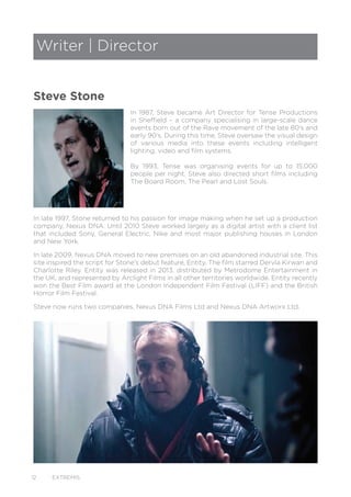 12 EXTREMIS
In 1987, Steve became Art Director for Tense Productions
in Sheffield – a company specialising in large-scale dance
events born out of the Rave movement of the late 80’s and
early 90’s. During this time, Steve oversaw the visual design
of various media into these events including intelligent
lighting, video and film systems.
By 1993, Tense was organising events for up to 15,000
people per night. Steve also directed short films including
The Board Room, The Pearl and Lost Souls.
In late 1997, Stone returned to his passion for image making when he set up a production
company, Nexus DNA. Until 2010 Steve worked largely as a digital artist with a client list
that included Sony, General Electric, Nike and most major publishing houses in London
and New York.
In late 2009, Nexus DNA moved to new premises on an old abandoned industrial site. This
site inspired the script for Stone’s debut feature, Entity. The film starred Dervla Kirwan and
Charlotte Riley. Entity was released in 2013, distributed by Metrodome Entertainment in
the UK, and represented by Arclight Films in all other territories worldwide. Entity recently
won the Best Film award at the London Independent Film Festival (LIFF) and the British
Horror Film Festival.
Steve now runs two companies, Nexus DNA Films Ltd and Nexus DNA Artworx Ltd.
Writer | Director
Steve Stone
 