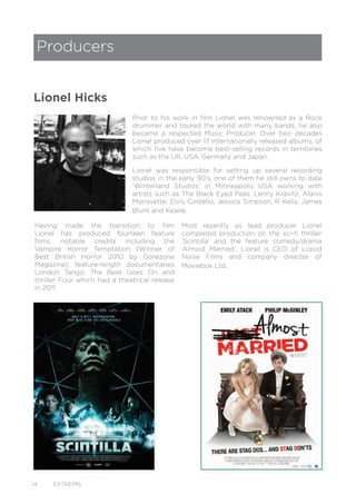 14 EXTREMIS
Prior to his work in film Lionel was renowned as a Rock
drummer and toured the world with many bands, he also
became a respected Music Producer. Over two decades
Lionel produced over 17 internationally released albums, of
which five have become best-selling records in territories
such as the UK, USA, Germany and Japan.
Lionel was responsible for setting up several recording
studios in the early 90’s, one of them he still owns to date
‘Winterland Studios’ in Minneapolis USA working with
artists such as The Black Eyed Peas, Lenny Kravitz, Alanis
Morissette, Elvis Costello, Jessica Simpson, R Kelly, James
Blunt and Keane.
Having made the transition to film
Lionel has produced fourteen feature
films, notable credits including the
Vampire Horror Temptation (Winner of
Best British Horror 2010 by Gorezone
Magazine); feature-length documentaries
London Tango; The Beat Goes On and
thriller Four which had a theatrical release
in 2011.
Producers
Lionel Hicks
Most recently as lead producer Lionel
completed production on the sci-fi thriller
‘Scintilla’ and the feature comedy/drama
‘Almost Married’. Lionel is CEO of Liquid
Noise Films and company director of
Moviebox Ltd.
 