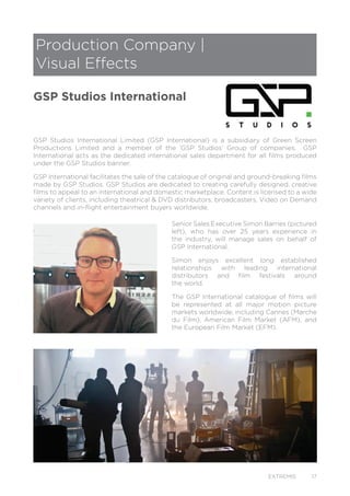 EXTREMIS 17
GSP Studios International Limited (GSP International) is a subsidiary of Green Screen
Productions Limited and a member of the ‘GSP Studios’ Group of companies. GSP
International acts as the dedicated international sales department for all films produced
under the GSP Studios banner.
GSP International facilitates the sale of the catalogue of original and ground-breaking films
made by GSP Studios. GSP Studios are dedicated to creating carefully designed, creative
films to appeal to an international and domestic marketplace. Content is licensed to a wide
variety of clients, including theatrical & DVD distributors, broadcasters, Video on Demand
channels and in-flight entertainment buyers worldwide.
Senior Sales Executive Simon Barnes (pictured
left), who has over 25 years experience in
the industry, will manage sales on behalf of
GSP International.
Simon enjoys excellent long established
relationships with leading international
distributors and film festivals around
the world.
The GSP International catalogue of films will
be represented at all major motion picture
markets worldwide, including Cannes (Marche
du Film), American Film Market (AFM), and
the European Film Market (EFM).
Production Company |
Visual Effects
GSP Studios International
 