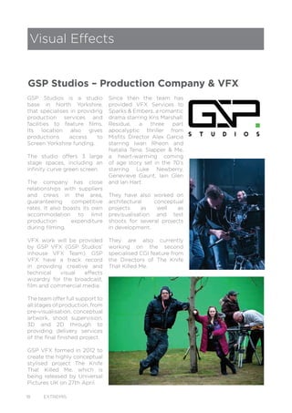 18 EXTREMIS
GSP Studios is a studio
base in North Yorkshire,
that specialises in providing
production services and
facilities to feature films.
Its location also gives
productions access to
Screen Yorkshire funding.
The studio offers 3 large
stage spaces, including an
infinity curve green screen.
The company has close
relationships with suppliers
and crews in the area,
guaranteeing competitive
rates. It also boasts its own
accommodation to limit
production expenditure
during filming.
VFX work will be provided
by GSP VFX (GSP Studios’
inhouse VFX Team). GSP
VFX have a track record
in providing creative and
technical visual effects
wizardry for the broadcast,
film and commercial media.
The team offer full support to
all stages of production, from
pre-visualisation, conceptual
artwork, shoot supervision,
3D and 2D through to
providing delivery services
of the final finished project.
GSP VFX formed in 2012 to
create the highly conceptual
stylised project The Knife
That Killed Me, which is
being released by Universal
Pictures UK on 27th April.
Visual Effects
GSP Studios – Production Company & VFX
Since then the team has
provided VFX Services to
Sparks & Embers, a romantic
drama starring Kris Marshall;
Residue, a three part
apocalyptic thriller from
Misfits Director Alex Garcia
starring Iwan Rheon and
Natalia Tena; Slapper & Me,
a heart-warming coming
of age story set in the 70’s
starring Luke Newberry,
Genevieve Gaunt, Iain Glen
and Ian Hart.
They have also worked on
architectural conceptual
projects as well as
previsualisation and test
shoots for several projects
in development.
They are also currently
working on the second
specialised CGI feature from
the Directors of The Knife
That Killed Me.
 