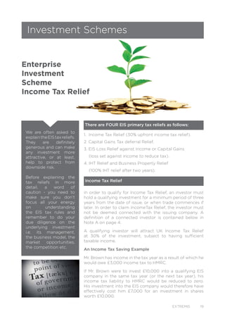 EXTREMIS 19
Investment Schemes
Enterprise
Investment
Scheme
Income Tax Relief
1. Income Tax Relief (30% upfront income tax relief).
2. Capital Gains Tax deferral Relief.
3. EIS Loss Relief against Income or Capital Gains
(loss set against income to reduce tax).
4. IHT Relief and Business Property Relief
(100% IHT relief after two years).
In order to qualify for Income Tax Relief, an investor must
hold a qualifying investment for a minimum period of three
years from the date of issue, or when trade commences if
later. In order to claim IncomeTax Relief, the investor must
not be deemed connected with the issuing company. A
definition of a connected investor is contained below in
Note A on page 4.
A qualifying investor will attract UK Income Tax Relief
at 30% of the investment, subject to having sufficient
taxable income.
An Income Tax Saving Example
Mr. Brown has income in the tax year as a result of which he
would owe £3,000 income tax to HMRC.
If Mr. Brown were to invest £10,000 into a qualifying EIS
company in the same tax year (or the next tax year), his
income tax liability to HMRC would be reduced to zero.
His investment into the EIS company would therefore have
effectively cost him £7,000 for an investment in shares
worth £10,000.
There are FOUR EIS primary tax reliefs as follows:
Income Tax Relief
We are often asked to
explaintheEIStaxreliefs.
They are definitely
generous and can make
any investment more
attractive, or at least,
help to protect from
downside risk.
Before explaining the
tax reliefs in more
detail, a word of
caution - you need to
make sure you don’t
focus all your energy
on understanding
the EIS tax rules and
remember to do your
due diligence on the
underlying investment
i.e. its management,
the business model, the
market opportunities,
the competition etc.
 