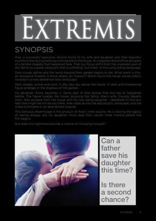 EXTREMIS 5
SYNOPSIS
Alex, a successful executive, returns home to his wife and daughter and their beautiful
country home. But something is wrong within this house. An unspoken discord that whispers
of a terrible tragedy that happened here. Then our focus shifts from the unspoken pain of
this family to a great cataclysm that is unfolding “out there” in the surrounding landscape.
Dark clouds gather and the world beyond their garden begins to die. What event is this-
an ecological disaster, a terror attack, an invasion? Within hours the house stands utterly
isolated in a now deadened toxic landscape.
Dark shapes writhe and twist in the inky sky above the house. A dark and threatening
figure emerges in the shadows of the garden.
His daughter, Anna, becomes ill. Some part of Alex senses that this has all happened
before. The figure invades the house, pursuing the family. Alex’s wife, Claudia, deserts
them. Alex escapes from the house with his now dying daughter - desperate to find any
help that might be still be out there. Alex races across the apocalyptic landscape, and the
chase culminates in an abandoned hospital.
This tortuous dreamscape is the product of Alex’s inner psyche. He is reliving the agony
of having already lost his daughter. Anna died from cancer three months before the
film begins.
But does this nightmare provide a chance of changing the past?
Can a
father
save his
daughter
this time?
Is there
a second
chance?
Extremis
 