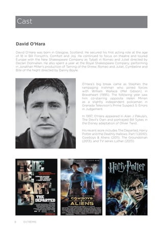 8 EXTREMIS
Cast
David O’Hara was born in Glasgow, Scotland. He secured his first acting role at the age
of 18 in Bill Forsyth’s, Comfort and Joy. He continued to focus on theatre and toured
Europe with the New Shakespeare Company as Tybalt in Romeo and Juliet directed by
Declan Donnallan. He also spent a year at the Royal Shakespeare Company, performing
in Jonathan Miller’s production of Taming of the Shrew, Romeo and Juliet, Cymbeline and
Bite of the Night directed by Danny Boyle.
O’Hara’s big break came as Stephen the
rampaging Irishman who joined forces
with William Wallace (Mel Gibson) in
Braveheart (1995). The following year saw
him co-starring opposite Helen Mirren
as a slightly independent policeman in
Granada Television’s Prime Suspect 5: Errors
in Judgement.
In 1997, O’Hara appeared in Alan J Pakula’s,
The Devil’s Own and portrayed Bill Sykes in
the Disney adaptation of Oliver Twist.
His recent work includes The Departed, Harry
Potter and the Deathly Hallows: Part 1 (2010);
Cowboys & Aliens (2011), The Groundsman
(2013); and TV series Luther (2013).
David O’Hara
 