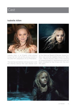 EXTREMIS 9
Isabelle Allen is an English child actress
known for her role as the young Cosette in
the 2012 film adaptation of Les Misérables.
The role has earned her critical acclaim, with
her sharing various film cast awards such
Cast
Isabelle Allen
as the National Board of Review Award for
Best Cast and the Satellite Award for Best
Cast – Motion Picture. Allen is now working
on several projects in development and has
been heralded for big things over the next
few years.
 