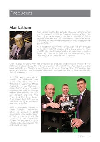 EXTREMIS 13
Alan Latham qualified as a chartered accountant and joined
the film industry in 1989 as Financial Director of Cori Film
Distributors. After negotiating the acquisition of Ealing
Studios from the BBC as Commercial Director of BBRK
Group Ltd, he produced his first feature film, The Brylcreem
Boys in 1996.
As a director of Downtown Pictures, Alan was also involved
in the UK theatrical releases of the Oscar-winning, Gods
and Monsters and Steven Spielberg’s Last Days as well as
Spike Lee’s Summer of Sam, and the award-winning films,
Left Luggage and Peter Mullan’s Orphans.
Over the past 15 years, Alan has produced, co-produced and executive-produced over
25 films including I Could Never be Your Woman (Michelle Pfeiffer, Paul Rudd) directed
by Amy Heckerling; The Christmas Miracle of Jonathan Toomey (Joely Richardson, Tom
Berenger); and Dead Man Running (Danny Dyer, Tamer Hassan, Brenda Blethyn and Curtis
Jackson (50 Cent).
Producers
Alan Latham
In 2010 Alan co-produced
Flutter, (Jo Anderson, Luke
Evans, Billy Zane and Mark
Williams); If I Were You (Marcia
Gay Harden, Leonor Watling and
Aidan Quinn) a UK / Canadian
co-production shot in Toronto,
written and directed by Joan
Carr Wiggin, and The Knife
That Killed Me, Green Screen
Productions’ first CGI feature
film, directed by Kit Monkman
and Marcus Romer.
Alan is Managing Director of
Green Screen Productions,
which he created in 2008,
running its own studios south
of York, and working with the
University of York’s Heslington
Studios to provide full visual
effects and postproduction film
and sound services.
 