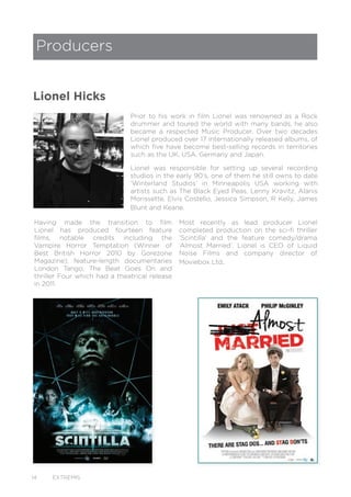 14 EXTREMIS
Prior to his work in film Lionel was renowned as a Rock
drummer and toured the world with many bands, he also
became a respected Music Producer. Over two decades
Lionel produced over 17 internationally released albums, of
which five have become best-selling records in territories
such as the UK, USA, Germany and Japan.
Lionel was responsible for setting up several recording
studios in the early 90’s, one of them he still owns to date
‘Winterland Studios’ in Minneapolis USA working with
artists such as The Black Eyed Peas, Lenny Kravitz, Alanis
Morissette, Elvis Costello, Jessica Simpson, R Kelly, James
Blunt and Keane.
Having made the transition to film
Lionel has produced fourteen feature
films, notable credits including the
Vampire Horror Temptation (Winner of
Best British Horror 2010 by Gorezone
Magazine); feature-length documentaries
London Tango; The Beat Goes On and
thriller Four which had a theatrical release
in 2011.
Producers
Lionel Hicks
Most recently as lead producer Lionel
completed production on the sci-fi thriller
‘Scintilla’ and the feature comedy/drama
‘Almost Married’. Lionel is CEO of Liquid
Noise Films and company director of
Moviebox Ltd.
 