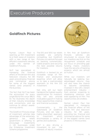 EXTREMIS 15
Executive Producers
Goldfinch Pictures
Nyman Libson Paul is
opening up film investment
to a fresh wave of investors
with a new range of tax-
efficient investment vehicles
under the banner of
Goldfinch Pictures.
NLP has specialised in
managing the financial
affairs of the British film and
television industry for 80
years, providing tax, financial
and commercial advice
for some of the biggest
names (and projects) in
the business.
The fact that NLP has been
the accountant for every
single Bond film since 1962’s
Dr. No illustrates the depth
of their industry knowledge
and connections, and we
continue to attract award-
winning clients.
The Goldfinch Pictures range
of investment vehicles take
advantage of the extremely
generous tax reliefs
government is offering to
encourage investments
in UK businesses under
the Enterprise Investment
Scheme programme.
The EIS and SEIS tax reliefs
available are certainly
compelling, but Goldfinch
Pictures is a venture focused
on backing commercially-
viable projects and securing
the best possible returns
for investors.
Goldfinch is backed by an
incredible range of film
finance and production
expertise which will allow
us to take a sophisticated
approach to the film EIS
investment.
Not only will our team
handpick the highest-quality
opportunities for investors,
they will also provide
invaluable support in making
these opportunities creative
and financial successes.
Commerciality is the
watchword of Goldfinch
Pictures, and we take a
highly-diversified approach
to investment which
encompasses a variety of
genres and audiences.
NLP is also driving a
movement to put the
interests of equity investors
in film first: all Goldfinch
Pictures vehicles are
structured to ensure that
our investors are first on the
recoupment schedule and
our focus on providing gap
funding means investors
have the security of backing
projects which are almost
at fruition.
While our investors will
naturally be seeking tax-
advantaged returns, they
will also have the chance
to become completely
involved in the UK’s vibrant
entertainment industry –
from premier screening to
shadowing directors and
even appearing on film. The
opportunities are endless.
Nyman Libson Paul has
specialised in managing
the financial affairs of the
British film and television
industry for 80 years,
providing tax, financial and
commercial advice for some
of the biggest names (and
projects) in the business.
 