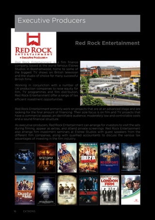 16 EXTREMIS
Red Rock Entertainment is a film finance
company, based at the world famous Elstree
Studios in Borehamwood, home to some of
the biggest TV shows on British television
and the studio of choice for many successful
British films.
Working in conjunction with a number of
UK production companies to raise equity for
film, TV programmes and film distribution,
Red Rock Entertainment offer a range of tax
efficient investment opportunities.
Red Rock Entertainment primarily work on projects that are at an advanced stage and are
looking for the final amount of financing. Their sole focus is on film and TV projects that
have a commercial appeal, an identifiable audience, moderately low and controllable costs
and a sound financial structure.
As executive producers, Red Rock Entertainment can arrange for investors to visit the sets
during filming, appear as extras, and attend private screenings. Red Rock Entertainment
also arrange film investment seminars at Elstree Studios with guest speakers from the
different film companies, along with qualified accountants to discuss the various tax
advantages of investing in the film industry.
Executive Producers
Red Rock Entertainment
1 DYSTOPIADYSTOPIA 1
THEY HAVE THE MOST IMPORTANT MISSION.
THEY MUST NOT FAIL.
THEY ARE THE LAST.
HOW FAR WOULD YOU GO TO PROECT THE
ONES YOU LOVE?
Heretiks 1
Her etiks
A PAUL HYETT FILM
 