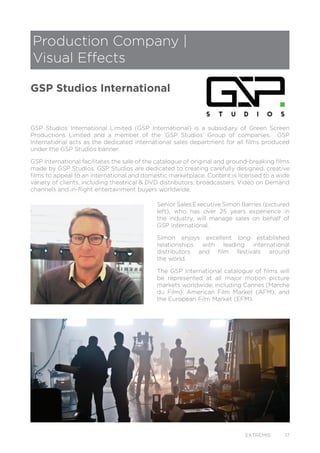 EXTREMIS 17
GSP Studios International Limited (GSP International) is a subsidiary of Green Screen
Productions Limited and a member of the ‘GSP Studios’ Group of companies. GSP
International acts as the dedicated international sales department for all films produced
under the GSP Studios banner.
GSP International facilitates the sale of the catalogue of original and ground-breaking films
made by GSP Studios. GSP Studios are dedicated to creating carefully designed, creative
films to appeal to an international and domestic marketplace. Content is licensed to a wide
variety of clients, including theatrical & DVD distributors, broadcasters, Video on Demand
channels and in-flight entertainment buyers worldwide.
Senior Sales Executive Simon Barnes (pictured
left), who has over 25 years experience in
the industry, will manage sales on behalf of
GSP International.
Simon enjoys excellent long established
relationships with leading international
distributors and film festivals around
the world.
The GSP International catalogue of films will
be represented at all major motion picture
markets worldwide, including Cannes (Marche
du Film), American Film Market (AFM), and
the European Film Market (EFM).
Production Company |
Visual Effects
GSP Studios International
 