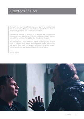 EXTREMIS 7
Through the journey of our story, we come to realise that
the ‘event’ in our film has not happened ‘out there’. This is
an apocalypse that has taken place ‘within’.
Extremis is a story to remind us of all that we should hold
most precious. We are here for but a short time. All that we
are, all that we love, hangs by the slenderest thread.
With Extremis, I want to make a film that beguiles. At the
start, it should defy genre, what appears to be an ‘end of
the world’ film then becomes a journey into a nightmare,
plunging us into our deepest fears of love and loss.
Steve Stone
Directors Vision
 