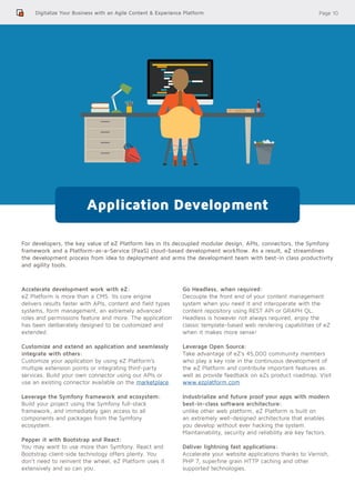Page 10Digitalize Your Business with an Agile Content & Experience Platform
For developers, the key value of eZ Platform lies in its decoupled modular design, APIs, connectors, the Symfony
framework and a Platform-as-a-Service (PaaS) cloud-based development workflow. As a result, eZ streamlines
the development process from idea to deployment and arms the development team with best-in class productivity
and agility tools.
Application Development
Accelerate development work with eZ:
eZ Platform is more than a CMS. Its core engine
delivers results faster with APIs, content and field types
systems, form management, an extremely advanced
roles and permissions feature and more. The application
has been deliberately designed to be customized and
extended.
Customize and extend an application and seamlessly
integrate with others:
Customize your application by using eZ Platform’s
multiple extension points or integrating third-party
services. Build your own connector using our APIs or
use an existing connector available on the marketplace.
Leverage the Symfony framework and ecosystem:
Build your project using the Symfony full-stack
framework, and immediately gain access to all
components and packages from the Symfony
ecosystem.
Pepper it with Bootstrap and React:
You may want to use more than Symfony. React and
Bootstrap client-side technology offers plenty. You
don’t need to reinvent the wheel, eZ Platform uses it
extensively and so can you.
Go Headless, when required:
Decouple the front end of your content management
system when you need it and interoperate with the
content repository using REST API or GRAPH QL.
Headless is however not always required, enjoy the
classic template-based web rendering capabilities of eZ
when it makes more sense!
Leverage Open Source:
Take advantage of eZ’s 45,000 community members
who play a key role in the continuous development of
the eZ Platform and contribute important features as
well as provide feedback on eZs product roadmap. Visit
www.ezplatform.com
Industrialize and future proof your apps with modern
best-in-class software architecture:
unlike other web platform, eZ Platform is built on
an extremely well-designed architecture that enables
you develop without ever hacking the system.
Maintainability, security and reliability are key factors.
Deliver lightning fast applications:
Accelerate your website applications thanks to Varnish,
PHP 7, superfine grain HTTP caching and other
supported technologies.
 