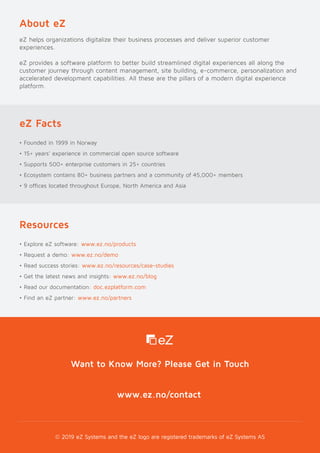 © 2019 eZ Systems and the eZ logo are registered trademarks of eZ Systems AS
Want to Know More? Please Get in Touch
About eZ
eZ helps organizations digitalize their business processes and deliver superior customer
experiences.
eZ provides a software platform to better build streamlined digital experiences all along the
customer journey through content management, site building, e-commerce, personalization and
accelerated development capabilities. All these are the pillars of a modern digital experience
platform.
eZ Facts
• Founded in 1999 in Norway
• 15+ years’ experience in commercial open source software
• Supports 500+ enterprise customers in 25+ countries
• Ecosystem contains 80+ business partners and a community of 45,000+ members
• 9 offices located throughout Europe, North America and Asia
Resources
• Explore eZ software: www.ez.no/products
• Request a demo: www.ez.no/demo
• Read success stories: www.ez.no/resources/case-studies
• Get the latest news and insights: www.ez.no/blog
• Read our documentation: doc.ezplatform.com
• Find an eZ partner: www.ez.no/partners
www.ez.no/contact
 