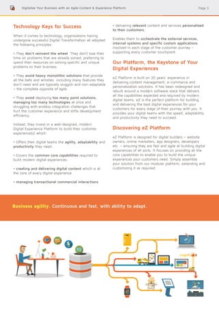 Page 3
Technology Keys for Success
When it comes to technology, organizations having
undergone successful Digital Transformation all adopted
the following principles:
• They don’t reinvent the wheel. They don’t lose their
time on problems that are already solved, preferring to
spend their resources on solving specific and unique
problems to their business.
• They avoid heavy monolithic solutions that provide
all the bells and whistles including many features they
don’t need and are typically sluggish and non-adaptable
– the complete opposite of agile.
• They avoid deploying too many point solutions,
managing too many technologies at once and
struggling with endless integration challenges that
hurt the customer experience and stifle development
efficiency.
Instead, they invest in a well-designed, modern
Digital Experience Platform to build their customer
experience(s) which:
• Offers their digital teams the agility, adaptability and
productivity they need.
• Covers the common core capabilities required to
build modern digital experiences:
• creating and delivering digital content which is at
the core of every digital experience
• managing transactional commercial interactions
• delivering relevant content and services personalized
to their customers.
Enables them to orchestrate the external services,
internal systems and specific custom applications
involved in each stage of the customer journey –
supporting every customer touchpoint.
Our Platform, the Keystone of Your
Digital Experiences
eZ Platform is built on 20 years’ experience in
delivering content management, e-commerce and
personalization solutions. It has been redesigned and
rebuilt around a modern software stack that delivers
all the capabilities expected and required by modern
digital teams. eZ is the perfect platform for building
and delivering the best digital experiences for your
customers for every stage of their journey with you. It
provides your digital teams with the speed, adaptability
and productivity they need to succeed.
Discovering eZ Platform
eZ Platform is designed for digital builders – website
owners, online marketers, app designers, developers
etc. – ensuring they are fast and agile at building digital
experiences of all sorts. It focuses on providing all the
core capabilities to enable you to build the unique
experiences your customers need. Simply assemble
your solution from our modular platform, extending and
customizing it as required.
Digitalize Your Business with an Agile Content & Experience Platform
Business agility. Continuous and fast, with ability to adapt.
 