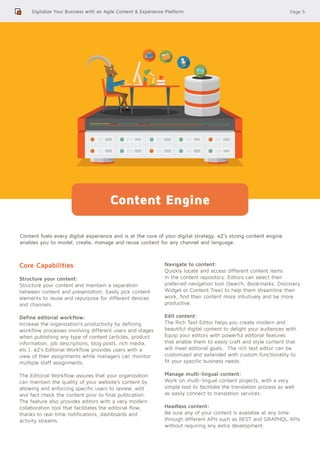Page 5
Content fuels every digital experience and is at the core of your digital strategy. eZ’s strong content engine
enables you to model, create, manage and reuse content for any channel and language.
Digitalize Your Business with an Agile Content & Experience Platform
Content Engine
Core Capabilities:
Structure your content:
Structure your content and maintain a separation
between content and presentation. Easily pick content
elements to reuse and repurpose for different devices
and channels.
Define editorial workflow:
Increase the organization’s productivity by defining
workflow processes involving different users and stages
when publishing any type of content (articles, product
information, job descriptions, blog posts, rich media,
etc.). eZ’s Editorial Workflow provides users with a
view of their assignments while managers can monitor
multiple staff assignments.
The Editorial Workflow assures that your organization
can maintain the quality of your website’s content by
allowing and enforcing specific users to review, edit
and fact check the content prior to final publication.
The feature also provides editors with a very modern
collaboration tool that facilitates the editorial flow,
thanks to real-time notifications, dashboards and
activity streams.
Navigate to content:
Quickly locate and access different content items
in the content repository. Editors can select their
preferred navigation tool (Search, Bookmarks, Discovery
Widget or Content Tree) to help them streamline their
work, find their content more intuitively and be more
productive.
Edit content:
The Rich Text Editor helps you create modern and
beautiful digital content to delight your audiences with.
Equip your editors with powerful editorial features
that enable them to easily craft and style content that
will meet editorial goals. The rich text editor can be
customized and extended with custom functionality to
fit your specific business needs.
Manage multi-lingual content:
Work on multi-lingual content projects, with a very
simple tool to facilitate the translation process as well
as easily connect to translation services.
Headless content:
Be sure any of your content is available at any time
through different APIs such as REST and GRAPHQL APIs
without requiring any extra development.
 