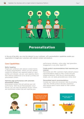 Page 7
In the era of big data, you must be relevant to your customers. eZ’s personalization capabilities enable your
organization to target your customers with relevant content and products.
Core Capabilities:
Better targeting:
Target your audiences with relevant content thanks
to explicit personalization. Editors can pick relevant
content for different user segments based on users’
profiles and interests. Let your users explicitly inform
their editorial preferences to be served up timely and
personalized content.
Optimize page performances with automatic
personalized content:
personalized content that will optimize your site
performance. With the eZ Personalization cloud
service, you can track the behavior of your visitors
and recommend content that will maximize your
performance indicators: online sales, lead generation,
engagement or any other digital KPI.
Create product recommendations that maximize your
revenue:
Personalize and offer customers highly relevant product
recommendations based on their current and past
shopping behaviors. With the eZ recommendation
engine, you can easily personalize your online store.
Personalized search recommendations:
Increase your sales and conversion rates by providing
users the ultimate product discovery experience
with tailored search results based on their content
consumption.
Digitalize Your Business with an Agile Content & Experience Platform
Personalization
Suzy is a
Vegetarian
The website won’t display
meaty content and will
display more greens
Suzy buys more and
stay healthy!
 