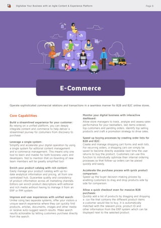 Page 8
Operate sophisticated commercial relations and transactions in a seamless manner for B2B and B2C online stores.
Digitalize Your Business with an Agile Content & Experience Platform
E-Commerce
Core Capabilities:
Build a streamlined experience for your customer:
By relying on a unified platform, you can deeply
integrate content and commerce to help deliver a
streamlined journey for costumers from discovery to
purchase.
Leverage a single system:
Simplify and accelerate your digital operation by using
a single system for editorial content management
and e-commerce management. This means only one
tool to learn and master for both business users and
developers. Not to mention that on-boarding of new
team members will be greatly simplified too!
Enrich your product catalog with rich content:
Easily manage your product catalog with up-to-
date analytical information and pricing, all from one
centralized hub. Guarantee quality and consistency
of product information across all marketing channels.
Editors can enrich product descriptions with editorial
and rich media without having to manage it from an
ERP or PIM system.
Improve end-user experiences with unified search:
Unlike using two separate systems, offer your visitors a
unique search experience where they can quickly find
products, articles, documents, images and other media
or receive auto-suggest search results. Make search
results actionable by letting customers purchase directly
from the search.
Monitor your digital business with interactive
dashboard:
Allow store managers to track, analyze and assess sales
performance for your bestsellers, last items ordered,
top customers and pending orders. Identify top selling
products and craft a promotion strategy to drive sales.
Speed up buying processes by creating order lists for
B2B and B2C:
Create and manage shopping cart forms and wish lists.
For recurring orders, a shopping cart can simply be
saved to become directly available next time the user
returns to buy the product. Customers can use this
function to individually optimize their internal ordering
processes so that follow-up orders can be placed
quickly and easily.
Accelerate the purchase process with quick product
comparison:
Speed up the buyer decision-making process by
enabling customers to drag and drop products side by
side for comparison.
Allow a quick checkout even for massive B2B
purchases:
Quickly add a list of products by dragging and dropping
a .csv file that contains the different product items
a customer would like to buy. It is automatically
matched with the relevant price, product ID and
other information from the ERP system which can be
displayed next to the selected product.
 