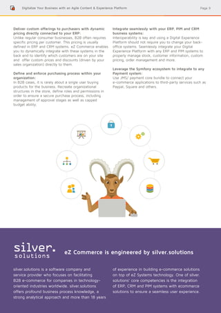 Page 9Digitalize Your Business with an Agile Content & Experience Platform
Deliver custom offerings to purchasers with dynamic
pricing directly connected to your ERP:
Unlike regular consumer businesses, B2B often requires
specific pricing per customer. This pricing is usually
defined in ERP and CRM systems. eZ Commerce enables
you to dynamically integrate with these systems in the
back end to identify which customers are on your site
and offer custom prices and discounts (driven by your
sales organization) directly to them.
Define and enforce purchasing process within your
organization:
In B2B cases, it is rarely about a single user buying
products for the business. Recreate organizational
structures in the store, define roles and permissions in
order to ensure a secure purchase process, including
management of approval stages as well as capped
budget ability.
Integrate seamlessly with your ERP, PIM and CRM
business systems:
Interoperability is key and using a Digital Experience
Platform should not require you to change your back-
office systems. Seamlessly integrate your Digital
Experience Platform with any ERP and PIM systems to
properly manage stock, customer information, custom
pricing, order management and more.
Leverage the Symfony ecosystem to integrate to any
Payment system:
Use JMS/ payment core bundle to connect your
e-commerce applications to third-party services such as
Paypal, Square and others.
silver.solutions is a software company and
service provider who focuses on facilitating
B2B e-commerce for companies in technology-
oriented industries worldwide. silver.solutions
offers profound business process knowledge, a
strong analytical approach and more than 18 years
of experience in building e-commerce solutions
on top of eZ Systems technology. One of silver.
solutions’ core competencies is the integration
of ERP, CRM and PIM systems with ecommerce
solutions to ensure a seamless user experience.
eZ Commerce is engineered by silver.solutions
 