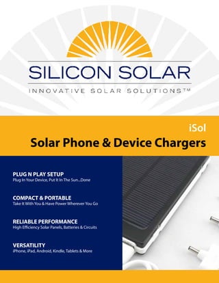 iSol
Solar Phone & Device Chargers
PLUG N PLAY SETUP
Plug In Your Device, Put It In The Sun...Done
COMPACT & PORTABLE
Take It With You & Have Power Wherever You Go
RELIABLE PERFORMANCE
High Efficiency Solar Panels, Batteries & Circuits
VERSATILITY
iPhone, iPad, Android, Kindle, Tablets & More
 