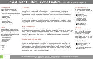 Bharat Head Hunters Private Limited - a head hunting company
Industry Verticals                              About Us                                                                                                     Recruitment Procedure
Bharat Headhunters supports clients                                                                                                                          The Team Bharat Headhunters have a
seeking specialist Non IT resources in         We are specialist in finding and placing professionals for IT and Non-IT companies across all business
                                                                                                                                                             passion for adding value to each of the
areas such as:                                 sectors, Globally. With more than a decade experience in Headhunting business, we direct hunt                 steps to place best talents for the roles.
                                               candidates through networks and references with less dependency on job portals. As Headhunters, we
 Application Development & Management                                                                                                                             Client Business
 Business & Technology Architecture            know the market place,identify candidates from targeted companies and place right candidate for your
                                               roles.                                                                                                             Diagnosis & Planning
 Chip Technology
                                                                                                                                                                  Position Specification
 Embedded Systems
                                                                                                                                                                  Research & Sourcing
 Enterprise Solutions                          Bharat Headhunters has an experienced team of Senior Recruiters, Corporate Headhunters and Functional
                                                                                                                                                                  Interview Screening
 E-Commerce, e-Business                        Head having vast knowledge on Technology,Products and their Applications that are capable of fulfilling            Candidate Presentation
 Telecommunications                            our client needs. Headquartered in Bangalore, and now with new branch in Hyderabad, we satisfy the                 Client Interviews
 Networking & Datacom                          needs of clients through our network offices.                                                                      Offer & Negotiation
 Information Management
                                                                                                                                                                  Post-Hire Follow- Up
                                               Why Headhunters
Clients                                                                                                                                                       Advantage
Bharat Headhunters focuses heavily on          Headhunters are recruiters who understand the requirements in deep, research the market place that
                                               includes targeting relevant companies, gathering information, collect pools of candidates and find suitable    We have wide range of services on
building long term client relationship that
                                                                                                                                                              offer to ensure that the high quality
deliver consistently higher levels of          person for the role. Unlike Recruiters, Headhunters from technical background are strong enough to take
                                                                                                                                                              candidates we represent meet the
performance than our competitors. The          up the telephonic interviews for the candidates. They target passive candidates explain them the client        exacting criteria that our clients
majority of our work comes from repeat         business in brief or even have a personal discussion and meeting to convince them to become open               demand.
business with our clients.                     minded for a change.                                                                                           Our exceptional people and our values-
  Infineon Technologies                                                                                                                                       based culture make us different. To our
                                                                                                                                                              clients we deliver:
  Texas Instruments
  Sabree Holdings
                                               Headhunting Methodology
                                                                                                                                                                   Quality Profiles
  Qualcomm                                     Firstly, we would request to meet you to understand the business, requirements and what type of person              Value based solutions
  Broadcom                                     you are looking for. After all the information gained, we then move to the next step i.e Research. Our              Open honest communication
  MindTree                                                                                                                                                         Speed and flexibility
                                               highly experienced industry experts are capable of researching profiles through headhunting techniques
  Akamai                                                                                                                                                           Accountability for results
  NXP                                          and conduct several telephonic interviews and also have personal talk with the candidates convincing
                                               them to join the company. After discussion with the selected candidates, profiles are sent to clients for           Service from a trusted innovator
  STM                                                                                                                                                              Client Satisfaction
  CSR                                          further rounds of interview. If the candidate is selected by the client, we regularly follow them till they
                                               resign and keep in touch even after joining the company.



                                              We look forward to hearing from you. For enquiries, please email us at info@bharatheadhunters.com
      Bharat
      Head hunters                                                 website:http://www.bharatheadhunters.com
 