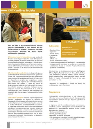 LES DATES
Rentrée à l’IUT2
1ère
quinzaine de septembre
Journée Portes Ouvertes
Samedi 6 février 2016
www.iut2.upmf-grenoble.fr
En savoir + ou candidater :
Programme
L’enseignement est pluridisciplinaire et vise à donner un
référentiel commun aux 3 options dans le champ du social
(cours en tronc commun) ainsi que des cours spécifiques à
chaque option.
Le régime est celui du contrôle continu des connaissances.
L’assiduité aux cours est obligatoire. Le volume horaire est
d’environ 30 h hebdomadaires réparties sur les 4 unités
d’enseignement suivantes :
• Environnement institutionnel
• Société, population, publics
• Méthodes, techniques et langages
• Pôle professionnel : comprend les projets tuteurés, les stages
et le Projet Personnel et Professionnel (PPP)
DUT Carrières Sociales
CS
Admission
• Baccalauréat ou
équivalent
(toutes séries),
• Titulaires du
Diplôme
d’Accès aux
Études Universitaires (DAEU),
• Titulaires d’un titre admis en équivalence : baccalauréats
étrangers validés (demander au secrétariat un dossier de
validation des études), ou validation d’acquis professionnels
(s’adresser au secrétariat).
Attention, tous les candidats en provenance du Maghreb
(Maroc, Algérie, Tunisie), Cameroun, Chine, Corée du Sud,
Liban, Madagascar, Mexique, Sénégal, Turquie, Vietnam,
doivent obligatoirement passer par un CEF (Centre pour les
Études en France) à l’Ambassade de France de leur pays,
pour obtenir un visa.
L’admission est subordonnée à l’étude du dossier de
candidature par le jury d’admission.
Créé en 1967, le département Carrières Sociales
prépare conjointement à trois options de DUT
en cycle initial, en deux ans : Animateurs Sociaux et
Socioculturels, Assistants de Service Social,
et Éducateurs Spécialisés.
L’Animateur Social et Socioculturel a pour fonction de
favoriser le développement du lien social et l’expression,
d’animer, de gérer, de former et d’écouter. Ses fonctions
les plus fréquentes sont la coordination d’activités socio-
culturelles, la gestion d’équipements, l’animation du cadre
de vie, la formation permanente et la mise en oeuvre de
projets s’appuyant sur les ressources des personnes et de
l’environnement.
L’AssistantdeServiceSocialintervientauprèsdespublics
souffrant de toute forme d’exclusion sociale (personnes
isolées,SDF...).Ilintervientdanslecadredelapréventionet
dela protectiondel’enfanceetdelafamille.Ils’inscritdans
les dispositifs mis en place par les politiques sociales
pour construire des réponses qui tiennent compte des
particularités des usagers. Il anime et évalue les
programmes de solidarité et d’insertion afin de réduire
les difficultés sociales et culturelles. Il collabore au sein
d’équipes associant des professionnels de la santé, de
l’éducation, de la justice et participe avec eux, à partir d’un
diagnostic, à la mise en place d’actions sociales d’intérêt
collectif.
L’Éducateur Spécialisé intervient auprès de personnes
(enfants, adolescents ou adultes) en situation de
handicap,dedifficultéssocialesoufamiliales.Sesinterventions
sont multiples mais essentiellement articulées autour de
la relation individuelle, l’accompagnement au quotidien,
le travail avec les groupes et les publics spécifiques afin
d’améliorer leur autonomie et leur insertion sociale. Les
interventionsrépondentàunecommandesocialeéducative
exprimée par différents donneurs d’ordre et financeurs en
fonction des champs de compétences qui sont les leurs :
intervention individuelle (administrative ou judiciaire),
collective ou territorialisée.
12 > RENSEIGNEMENTS & CANDIDATURES : www.iut2.upmf-grenoble.fr
 