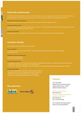 r :
Débouchés professionnels
Les étudiants de ce département, en tant que futurs travailleurs sociaux, sont appelés à travailler dans des milieux divers et en
constante évolution. Ils seront appelés à promouvoir, par le biais d’activités multiples, l’épanouissement des personnes.
Animateurs Sociaux et Socioculturels
Fonction publique territoriale, secteur associatif, MJC, institutions culturelles (théâtre, musée...).
Assistants de Service Social
Fonction publique d’État (éducation nationale, armée, justice...), fonction publique hospitalière, fonction publique territoriale
(communes, conseils généraux), secteur associatif.
Éducateurs Spécialisés
Secteur associatif, fonction publique territoriale (communes, conseils généraux), fonction publique hospitalière.
Poursuites d’études
Les principales poursuites d’études sont les suivantes :
Pour les 3 options
• Licence Professionnelle Intervention sociale : accompagnement de publics spécifiques Parcours Gérontologie
(voir page suivante)
Animateurs Sociaux et Socioculturels
• Les concours administratifs,
• Les licences professionnelles.
Assistants de Service Social
• Préparation au DEASS à l’IUT 2 de Grenoble (le DEASS est indispensable pour exercer le métier d’Assistant de Service Social),
• Diplôme d’Université en Travail Social à l’IUT 2 de Grenoble,
• Les Facultés : psychologie, sociologie, sciences de l’éducation, licence d’administration publique (admission sur dossier).
Éducateurs Spécialisés
• 3ème
année préparatoire au DEES à l’IUT 2 de Grenoble (le DEES est
indispensable pour exercer la profession d’Éducateur Spécialisé),
• Diplôme d’Université en Travail Social à l’IUT 2 de Grenoble,
• Les Facultés : psychologie, sociologie (admission sur dossier).
Nos partenaires
Contacts
IUT 2 Grenoble
Département Carrières Sociales
2 place Doyen Gosse - BP 47
38031 Grenoble Cedex 1
Assistants service social :
04 76 28 45 10
Animateurs sociaux, socioculturels,
éducateurs spécialisés :
04 76 28 45 12
Fax : 04 76 87 58 90
secrs-cs@iut2.upmf-grenoble.fr
www.iut2.upmf-grenoble.fr
13
 
