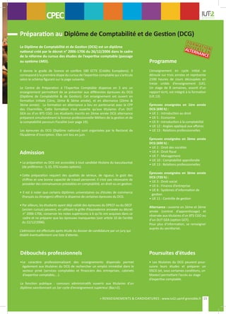 Admission
• La préparation au DCG est accessible à tout candidat titulaire du baccalauréat
(de préférence : S, ES, STG toutes options).
•	Cette préparation requiert des qualités de sérieux, de rigueur, le goût des
	 chiffres et une bonne capacité de travail personnel. Il n’est pas nécessaire de
	 posséder des connaissances préalables en comptabilité, en droit ou en gestion.
• Il est à noter que certains diplômes universitaires ou d’écoles de commerce
(français ou étrangers) offrent la dispense de certaines épreuves du DCG.
• Par ailleurs, les étudiants ayant déjà validé des épreuves du DPECF ou du DECF
	 (ancien cursus) peuvent, en utilisant la grille d’équivalence annexée au décret
n° 2006-1706, conserver les notes supérieures à 6 qu’ils ont acquises dans ce
cadre et ne préparer que les épreuves manquantes (voir article 10 de l’arrêté
du 22/12/2006).
L’admission est effectuée après étude du dossier de candidature par un jury qui
établit éventuellement une liste d’attente.
Débouchés professionnels
•Le caractère professionnalisant des enseignements dispensés permet
également aux titulaires du DCG de rechercher un emploi immédiat dans le
secteur privé (services comptables et financiers des entreprises, cabinets
d’expertise comptable,...).
La fonction publique : concours administratifs ouverts aux titulaires d’un
diplôme sanctionnant un 1er cycle d’enseignement supérieur (Bac+2).
Poursuites d’études
• Les titulaires du DCG peuvent pour-
suivre leurs études et préparer un
DSCG (et, sous certaines conditions, un
Master) permettant l’accès au stage
d’expertise comptable.
Programme
CPEC
Préparation au Diplôme de Comptabilité et de Gestion (DCG)
Le Diplôme de Comptabilité et de Gestion (DCG) est un diplôme
national créé par le décret n° 2006-1706 du 26/12/2006 dans le cadre
de la réforme du cursus des études de l’expertise comptable (passage
au système LMD).
Il donne le grade de licence et confère 180 ECTS (Crédits Européens). Il
correspond à la première étape du cursus de l’expertise comptable qui s’articule
selon le schéma figurant sur la page suivante.
Le Centre de Préparation à l’Expertise Comptable dispense en 3 ans un
enseignement permettant de se présenter aux différentes épreuves du DCG
(Diplôme de Comptabilité & de Gestion). Cet enseignement est ouvert en
formation initiale (1ère, 2ème & 3ème année), et en alternance (2ème &
3ème année). La formation en alternance a lieu en partenariat avec le CFP
des Charmilles. Cette formation n’est ouverte qu’aux titulaires d’un DUT
GEA ou d’un BTS CGO. Les étudiants inscrits en 2ème année DCG alternance
préparent simultanément la licence professionnelle Métiers de la gestion et de
la comptabilité parcours Fiscalité (voir page 19).
Les épreuves du DCG (Diplôme national) sont organisées par le Rectorat de
l’Académie d’inscription. Elles ont lieu en juin.
L’enseignement en cycle initial se
déroule sur trois années et représente
2100 heures de cours découpées en
treize unités d’enseignement (UE).
Un stage de 8 semaines, assorti d’un
rapport écrit, est intégré à la formation
(UE.13).
Épreuves enseignées en 1ère année
DCG (690 h) :
• UE 1 : Introduction au droit
• UE 5 : Economie
• UE 9 : Introduction à la comptabilité
• UE 12 : Anglais appliqué aux affaires
• UE 13 : Relations professionnelles
Épreuves enseignées en 2ème année
DCG (690 h) :
• UE 2 : Droit des sociétés
• UE 4 : Droit fiscal
• UE 7 : Management
• UE 10 : Comptabilité approfondie
• UE 13 : Relations professionnelles
Épreuves enseignées en 3ème année
DCG (720 h) :
• UE 3 : Droit social
• UE 6 : Finance d’entreprise
• UE 8 : Systèmes d’information de
gestion
• UE 11 : Contrôle de gestion
Alternance : ouverte en 2ème et 3ème
année (contrat d’apprentissage) et
réservée aux titulaires d’un BTS CGO ou
d’un DUT GEA (option GCF).
Pour plus d’information, se renseigner
auprès du secrétariat.
15> RENSEIGNEMENTS & CANDIDATURES : www.iut2.upmf-grenoble.fr
CONTACTS
FORMATION
OUVERTE EN
ALTERNANCE
 