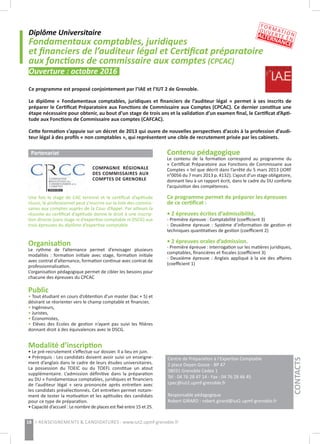 Diplôme Universitaire
Fondamentaux comptables, juridiques
et financiers de l’auditeur légal et Certificat préparatoire
aux fonctions de commissaire aux comptes (CPCAC)
Ouverture : octobre 2016
Ce programme est proposé conjointement par l’IAE et l’IUT 2 de Grenoble. 
Le diplôme « Fondamentaux comptables, juridiques et financiers de l’auditeur légal » permet à ses inscrits de
préparer le Certificat Préparatoire aux Fonctions de Commissaire aux Comptes (CPCAC). Ce dernier constitue une
étape nécessaire pour obtenir, au bout d’un stage de trois ans et la validation d’un examen final, le Certificat d’Apti-
tude aux Fonctions de Commissaire aux comptes (CAFCAC).
Cette formation s’appuie sur un décret de 2013 qui ouvre de nouvelles perspectives d’accès à la profession d’audi-
teur légal à des profils « non comptables », qui représentent une cible de recrutement prisée par les cabinets.
Centre de Préparation à l’Expertise Comptable
2 place Doyen Gosse - BP 47
38031 Grenoble Cedex 1
Tél : 04 76 28 47 14 - Fax : 04 76 28 46 45
cpec@iut2.upmf-grenoble.fr
Responsable pédagogique
Robert GIRARD : robert.girard@iut2.upmf-grenoble.fr
18 > RENSEIGNEMENTS & CANDIDATURES : www.iut2.upmf-grenoble.fr
Contenu pédagogique
Le contenu de la formation correspond au programme du
« Certificat Préparatoire aux Fonctions de Commissaire aux
Comptes » tel que décrit dans l’arrêté du 5 mars 2013 (JORF
n°0056 du 7 mars 2013 p. 4132). L’ajout d’un stage obligatoire,
donnant lieu à un rapport écrit, dans le cadre du DU conforte
l’acquisition des compétences.
Ce programme permet de préparer les épreuves
de ce certificat :
• 2 épreuves écrites d’admissibilité,
- Première épreuve : Comptabilité (coefficient 3)
- Deuxième épreuve : Système d’information de gestion et
techniques quantitatives de gestion (coefficient 2)
• 2 épreuves orales d’admission.
- Première épreuve : Interrogation sur les matières juridiques,
comptables, financières et fiscales (coefficient 3)
- Deuxième épreuve : Anglais appliqué à la vie des affaires
(coefficient 1)
Partenariat
Une fois le stage de CAC terminé et le certificat d’aptitude
réussi, le professionnel peut s’inscrire sur la liste des commis-
saires aux comptes auprès de la Cour d’Appel. Par ailleurs la
réussite au certificat d’aptitude donne le droit à une inscrip-
tion directe (sans stage ni d’expertise-comptable ni DSCG) aux
trois épreuves du diplôme d’expertise comptable.
Organisation
Le rythme de l’alternance permet d’envisager plusieurs
modalités : formation initiale avec stage, formation initiale
avec contrat d’alternance, formation continue avec contrat de
professionnalisation.
L’organisation pédagogique permet de cibler les besoins pour
chacune des épreuves du CPCAC
Public
• Tout étudiant en cours d’obtention d’un master (bac + 5) et
désirant se réorienter vers le champ comptable et financier,
• Ingénieurs,
• Juristes,
• Économistes,
• Elèves des Ecoles de gestion n’ayant pas suivi les filières
donnant droit à des équivalences avec le DSCG.
Modalité d’inscription
• Le pré-recrutement s’effectue sur dossier. Il a lieu en juin.
• Prérequis : Les candidats doivent avoir suivi un enseigne-
ment d’anglais dans le cadre de leurs études universitaires.
La possession du  TOEIC  ou du  TOEFL  constitue un atout
supplémentaire. L’admission définitive dans la préparation
au DU « Fondamentaux comptables, juridiques et financiers
de l’auditeur légal » sera prononcée après entretien avec
les candidats présélectionnés. Cet entretien permet notam-
ment de tester la motivation et les aptitudes des candidats
pour ce type de préparation.
• Capacité d’accueil : Le nombre de places est fixé entre 15 et 25.
CONTACTS
FORMATION
OUVERTE EN
ALTERNANCE
COMPAGNIE RÉGIONALE
DES COMMISSAIRES AUX
COMPTES DE GRENOBLE
 