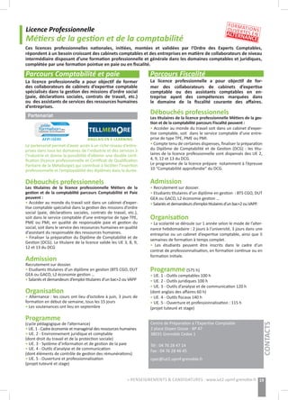 Licence Professionnelle
Métiers de la gestion et de la comptabilité
Parcours Comptabilité et paie
Ces licences professionnelles nationales, initiées, montées et validées par l’Ordre des Experts Comptables,
répondent à un besoin croissant des cabinets comptables et des entreprises en matière de collaborateurs de niveau
intermédiaire disposant d’une formation professionnelle et générale dans les domaines comptables et juridiques,
complétée par une formation pointue en paie ou en fiscalité.
Centre de Préparation à l’Expertise Comptable
2 place Doyen Gosse - BP 47
38031 Grenoble Cedex 1
Tél : 04 76 28 47 14
Fax : 04 76 28 46 45
cpec@iut2.upmf-grenoble.fr
19
Parcours Fiscalité
La licence professionnelle a pour objectif de for-
mer des collaborateurs de cabinets d’expertise
comptable ou des assistants comptables en en-
treprise ayant des compétences marquées dans
le domaine de la fiscalité courante des affaires.
Débouchés professionnels
Les titulaires de la licence professionnelle Métiers de la ges-
tion et de la comptabilité parcours Fiscalité peuvent :
• Accéder au monde du travail soit dans un cabinet d’exper-
tise comptable, soit dans le service comptable d’une entre-
prise de type TPE, PME ou PMI.
• Compte tenu de certaines dispenses, finaliser la préparation
du Diplôme de Comptabilité et de Gestion (DCG) : les titu-
laires de la licence professionnelle sont dispensés des UE 2,
4, 9, 12 et 13 du DCG.
Le programme de la licence prépare notamment à l’épreuve
10 “Comptabilité approfondie” du DCG.
Admission
• Recrutement sur dossier.
• Etudiants titulaires d’un diplôme en gestion  : BTS CGO, DUT
GEA ou GACO, L2 économie gestion …
•Salariésetdemandeursd’emploititulairesd’unbac+2ouVAPP.
Organisation
• La scolarité se déroule sur 1 année selon le mode de l’alter-
nance hebdomadaire : 2 jours à l’université, 3 jours dans une
entreprise ou un cabinet d’expertise comptable, ainsi que 5
semaines de formation à temps complet.
• Les étudiants peuvent être inscrits dans le cadre d’un
contrat de professionnalisation, en formation continue ou en
formation initiale.
Programme (575 h)
• UE. 1 - Outils comptables 100 h
• UE. 2 - Outils juridiques 100 h
• UE. 3 - Outils d’analyse et de communication 120 h
(dont anglais des affaires 60 h)
• UE. 4 - Outils fiscaux 140 h
• UE. 5 - Ouverture et professionnalisation : 115 h
(projet tuteuré et stage)
La licence professionnelle a pour objectif de former
des collaborateurs de cabinets d’expertise comptable
spécialisés dans la gestion des missions d’ordre social
(paie, déclarations sociales, contrats de travail, etc.)
ou des assistants de services des ressources humaines
d’entreprises.
Partenariat
Le partenariat permet d’avoir accès à un riche réseau d’entre-
prises dans tous les domaines de l’industrie et des services à
l’industrie et donne la possibilité d’obtenir une double certi-
fication (licence professionnelle et Certificat de Qualification
Paritaire de la Métallurgie) qui contribue à faciliter l’insertion
professionnelle et l’employabilité des diplômés dans la durée.
Débouchés professionnels
Les titulaires de la licence professionnelle Métiers de la
gestion et de la comptabilité parcours Comptabilité et Paie
peuvent :
• Accéder au monde du travail soit dans un cabinet d’exper-
tise comptable spécialisé dans la gestion des missions d’ordre
social (paie, déclarations sociales, contrats de travail, etc.),
soit dans le service comptable d’une entreprise de type TPE,
PME ou PMI, en qualité de responsable paie et gestion du
social, soit dans le service des ressources humaines en qualité
d’assistant du responsable des ressources humaines.
• Finaliser la préparation du Diplôme de Comptabilité et de
Gestion (DCG). Le titulaire de la licence valide les UE 3, 8, 9,
12 et 13 du DCG
Admission
Recrutement sur dossier.
• Etudiants titulaires d’un diplôme en gestion (BTS CGO, DUT
GEA ou GACO, L2 économie gestion …
• Salariés et demandeurs d’emploi titulaires d’un bac+2 ou VAPP
Organisation
• Alternance : les cours ont lieu d’octobre à juin, 3 jours de
formation en début de semaine, tous les 15 jours
• Les soutenances ont lieu en septembre
Programme
(cycle pédagogique de l’alternance)
• UE. 1 - Cadre économie et managérial des ressources humaines
• UE. 2 - Environnement juridique et comptable
(dont droit du travail et de la protection sociale)
• UE. 3 - Système d’information et de gestion de la paie
• UE. 4 - Outils d’analyse et de communication
(dont éléments de contrôle de gestion des rémunérations)
• UE. 5 - Ouverture et professionnalisation
(projet tuteuré et stage)
AFPI ISÈRE
CONTACTS
CONTACTS
FORMATIONSOUVERTES ENALTERNANCE
> RENSEIGNEMENTS & CANDIDATURES : www.iut2.upmf-grenoble.fr
ANGLAIS EN E-LEARNING
 