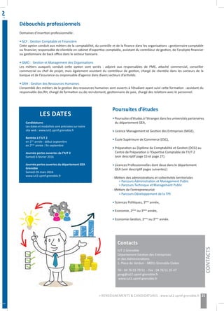 Débouchés professionnels
Domaines d’insertion professionnelle :
• GCF : Gestion Comptable et Financière
Cette option conduit aux métiers de la comptabilité, du contrôle et de la finance dans les organisations : gestionnaire comptable
ou financier, responsable de clientèle en cabinet d’expertise-comptable, assistant du contrôleur de gestion, de l’analyste financier
ou gestionnaire de back office dans le secteur bancaire.
• GMO : Gestion et Management des Organisations
Les métiers auxquels conduit cette option sont variés : adjoint aux responsables de PME, attaché commercial, conseiller
commercial ou chef de projet, mais également assistant du contrôleur de gestion, chargé de clientèle dans les secteurs de la
banque et de l’assurance ou responsable d’agence dans divers secteurs d’activités.
• GRH : Gestion des Ressources Humaines
L’ensemble des métiers de la gestion des ressources humaines sont ouverts à l’étudiant ayant suivi cette formation : assistant du
responsable des RH, chargé de formation ou de recrutement, gestionnaire de paie, chargé des relations avec le personnel.
Poursuites d’études
• Poursuites d’études à l’étranger dans les universités partenaires
du département GEA,
• Licence Management et Gestion des Entreprises (MGE),
• École Supérieure de Commerce (ESC),
• Préparation au Diplôme de Comptabilité et Gestion (DCG) au
Centre de Préparation à l’Expertise Comptable de l’IUT 2
(voir descriptif page 15 et page 27).
• Licences Professionnelles dont deux dans le département
GEA (voir descriptif pages suivantes) :
- Métiers des administrations et collectivités territoriales
> Parcours Administration et Management Public
> Parcours Technique et Management Public
- Métiers de l’entrepreneuriat
> Parcours Développement de la TPE
• Sciences Politiques, 3ème
année,
• Economie, 2ème
ou 3ème
année,
• Economie Gestion, 2ème
ou 3ème
année.
Contacts
IUT 2 Grenoble
Département Gestion des Entreprises
et des Administrations
1, Place de Verdun - 38031 Grenoble Cedex
Tél : 04 76 03 79 51 - Fax : 04 76 51 35 47
geag@iut2.upmf-grenoble.fr
www.iut2.upmf-grenoble.fr
LES DATES
Candidatures
Les dates et modalités sont précisées sur notre
site web : www.iut2.upmf-grenoble.fr
Rentrée à l’IUT 2
en 1ère
année : début septembre
en 2ème
année : fin septembre
Journée portes ouvertes de l’IUT 2
Samedi 6 février 2016
Journée portes ouvertes du département GEA
Grenoble
Samedi 05 mars 2016
www.iut2.upmf-grenoble.fr
21
CONTACTS
> RENSEIGNEMENTS & CANDIDATURES : www.iut2.upmf-grenoble.fr
 