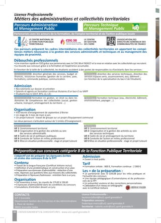 Licence Professionnelle
Métiers des administrations et collectivités territoriales
Parcours Administration
et Management Public
Parcours Technique
et Management Public
22 > RENSEIGNEMENTS & CANDIDATURES : www.iut2.upmf-grenoble.fr
CONTACTS
IUT 2 Grenoble
Département Gestion des Entreprises et des Administrations
1, Place de Verdun
38031 Grenoble Cedex
Licence Professionnelle :
laurence.billard@iut2.upmf-grenoble.fr
Préparation concours :
frederique.marcic@iut2.upmf-grenoble.fr
Secrétariat : isabelle.autin@iut2.upmf-grenoble.fr
Organisation
• 450 heures d’enseignement de septembre à février.
• Un stage de 3 mois de mars à juin.
• Un projet tuteuré : travail de groupe sur un projet d’équipement communal
Les deux parcours s’articulent autour de 5 Unités d’Enseignement :
Admission
• Recrutements sur dossier et entretien
• Salariés et agents en formation continue titulaires d’un bac+2 ou VAPP
• Étudiants bac+2 (DUT, BTS, L2, L3) :
Débouchés professionnels
•Une insertion rapide en CDD grâce aux partenariats avec le CDG 38 et l’ADGCF et la mise en relation avec les collectivités qui recrutent.
•La réussite aux concours grâce à la formation et l’expérience accumulée.
En fonction de la taille de la collectivité, les étudiants accèdent à des postes de responsables ou d’assistants dans les services :
Administration  direction générale des services, budget et
finances, ressources humaines (gestion de la carrière, paie,
formation), commande publique, communication.
Technique  direction des services techniques, direction des
services espaces verts, assainissement, eau, bâtiment …
(en fonction de la spécialisation du bac+2 de l’étudiant).
L’objectif est de préparer les épreuves écrites
et orales des concours B de la FPT
Contenu
• Travail de la langue française (Certificat Voltaire inclus)
• Définition d’une problématique et construction d’un plan
• Préparation aux épreuves d’admissibilité : rédaction d’une
note, réponses aux questions liées aux missions des collectivités
• Préparation à l’épreuve d’admission : entretien face à un jury
Organisation
• De novembre à mars, les mardis de 17h30 à 19h30
• 4 épreuves d’admissibilité dans les conditions du concours
• Simulations d’entretien devant un jury
Préparation aux concours catégorie B de la Fonction Publique Territoriale
Admission
• Ouvert à tout public
Tarif
• Formation initiale : 800 €, Formation continue : 2 000 €
Les + de la préparation :
• Le partenariat avec le CDG38 pour les infos pratiques et
l’actualité des concours
• Une équipe pédagogique d’universitaires et de profession-
nels de la FPT
• Un présentiel soutenu et des corrections personnalisées
• L’attestation d’un niveau en orthographe
avec le Certificat Voltaire
Administration formation en gestion, en droit ou dans les
domaines de compétences des collectivités (social, gestion
urbaine, transport, aménagement du territoire …)
Technique  formation technique (eau, électricité, bâtiment,
environnement, paysager …)
Administration
UE 1	L’environnement territorial
UE 2 L’organisation et la gestion des activités au sein
	 des services administratifs
UE 3	Cadre de vie et politiques publiques
UE 4	Conduite de l’action en milieu professionnel
UE 5	Mise en situation professionnelle : stage et projet tuteuré
Technique 
UE 1	L’environnement territorial
UE 2	L’organisation et la gestion des activités au sein
	 des services techniques
UE 3	Cadre de vie et aménagement du territoire
UE 4	Conduite de l’action en milieu professionnel
UE 5 Mise en situation professionnelle : stage et projet tuteuré
Partenariats avec les acteurs de la formation, de l’emploi territorial et de l’action publique locale
LE CENTRE NATIONAL DE
LA FONCTION PUBLIQUE
TERRITORIALE
LE CENTRE
DE GESTION
DE L’ISÈRE
L’ASSOCIATION DES
DIRECTEURS GÉNÉRAUX DES
COMMUNAUTÉS 	DE FRANCE
Ces parcours préparent les cadres intermédiaires des collectivités territoriales en apportant les compé-
tences métiers nécessaires à la gestion des services administratifs et techniques et au management des
équipes de proximité.
 