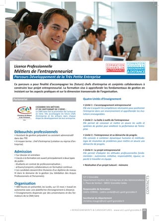 Licence Professionnelle
Métiers de l’entrepreneuriat
Parcours Développement de la Très Petite Entreprise
Ce parcours a pour finalité d’accompagner les (futurs) chefs d’entreprise et conjoints collaborateurs à
construire leur projet entrepreneurial. La formation vise à approfondir les fondamentaux de gestion en
insistant sur les aspects pratiques et sur la dimension transversale de l’organisation.
23> RENSEIGNEMENTS & CANDIDATURES : www.iut2.upmf-grenoble.fr
Débouchés professionnels
• Assistant de gestion polyvalent ou assistant administratif
dans des TPE
• A moyen terme : chef d’entreprise (création ou reprise d’en-
treprise)
Admission
• Sur dossier et entretien
• L’accès à la formation est ouvert principalement à deux types
de public :
- étudiants en contrat de professionnalisation ;
- artisans/conjoints collaborateurs en formation continue.
• Les candidats doivent être titulaires d’un diplôme de niveau
III dans le domaine de la gestion (ou Validation des Acquis
Professionnels et Personnels).
Organisation
• 400 heures en présentiel, les lundis, sur 15 mois + travail en
autonomie avec une plateforme d’enseignement à distance.
• Enseignements dispensés par des universitaires et des for-
mateurs de la CMA Isère
Quatre Unités d’Enseignement
• Unité 1 : L’accompagnement entrepreneurial
Elle vise à acquérir les compétences nécessaires pour positionner
l’entreprise dans son environnement et appréhender les évo-
lutions envisageables.
• Unité 2 : La boîte à outils de l’entrepreneur
Elle permet de concevoir et mettre en œuvre les outils et
systèmes de gestion pour améliorer la performance de l’entre-
prise.
• Unité 3 : l’entrepreneur et sa démarche de progrès
Elle consiste à combiner dynamique humaine et méthodo-
logie de résolution de problèmes pour mettre en œuvre une
démarche de progrès.
• Unité 4 : Le projet entrepreneurial
Elle permet d’adopter les attitudes professionnelles fonda-
mentales : autonomie, initiative, responsabilité, rigueur, ca-
pacité à travailler en équipe.
• Réalisation d’un projet tuteuré - mémoire
IUT 2 Grenoble
Département Gestion des Entreprises et des Administrations
1, Place de Verdun - 38031 Grenoble Cedex
Responsable de formation
Cédric CORDEL : cedric.cordel@iut2.upmf-grenoble.fr
Secrétariat du département
christine.mougin@iut2.upmf-grenoble.fr
CONTACTS
Partenariat
FORMATION
OUVERTE EN
ALTERNANCE
FORMATION
OUVERTE EN
ENSEIGNEMENT
ADISTANCE
CHAMBRE DES MÉTIERS
ET DE L’ARTISANAT DE L’ISÈRE :
La CMA Isère fait la promotion de l’artisanat
en Isère. Elle accompagne les futurs chefs
d’entreprise et les artisans dans chaque
étape du développement de leur entreprise.
 