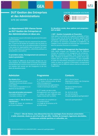 Le département GEA Vienne forme
au DUT Gestion des Entreprises et
des Administrations en deux ans.
Le département assure la formation du personnel d’encadre-
ment en Gestion.
L’enseignement dispensé n’est pas uniquement de spécialisa-
tion. Il a pour but de faciliter les mutations dans les postes ou
les fonctions au cours de la vie professionnelle et l’accession
à des postes de responsabilités dans le domaine de la ges-
tion des organisations (entreprises, collectivités publiques ou
parapubliques, associations).
En première année, l’enseignement est commun à
toute la promotion.
Pour combler les différences de formation d’origine des nou-
veaux étudiants, des modules d’aide à la réussite sont proposés.
Tout étudiant peut s’inscrire à un ou plusieurs de ces modules.
Ces modules sont assurés par des enseignants et des étu-
diants de deuxième année.
En deuxième année, deux options sont proposées :
GCF et GMO
• GCF : Gestion Comptable et Financière
Cette option est orientée vers la gestion comptable et finan-
cière et a pour but de former des étudiants capables d’être
rapidement opérationnels dans les services de gestion,
de maîtriser les techniques comptables et budgétaires, de
s’adapter à leurs évolutions et d’assumer des responsabilités
dans les domaines financiers et comptables.
• GMO : Gestion et Management des Organisations
Cette option propose une formation dans les différents
champs de la gestion et du management des entreprises :
logistique, commercial, juridique, fiscal, financier et comp-
table. L’étudiant est destiné à assurer la gestion d’une orga-
nisation dans ses multiples dimensions. Il peut rassembler
et traiter les informations nécessaires à la prise de décision,
mettre en place les systèmes d’information correspondants
et négocier avec les différents acteurs internes et externes de
l’organisation.
À l’iut 2 – Site de Vienne, vous découvrirez tous les avantages d’une structure universitaire
à taille raisonnée, située au sein d’une ville qui offre : facilités de transport, logements abordables,
nombreuses activités sportives et culturelles, etc.
Admission
Être titulaire d’un :
• Baccalauréat (toutes séries),
• Diplôme d’accès aux études universi-
taires (DAEU),
• Titre admis en équivalence ou en
dispense du baccalauréat.
Deuxcyclesdeformationsontproposés :
• Formation initiale en 2 ans,
• Formation continue : CIF.
L’entrée à l’IUT 2 – Site de Vienne est
subordonnée à
• l’étude du dossier de candidature
par le jury d’admission.
Programme
Le programme du tronc commun de
la 1ère
année s’articule autour de deux
unités d’enseignement :
• Environnement des organisations,
• Outils et techniques de gestion.
En 2ème
année, ces deux unités
d’enseignement sont conservées avec
un contenu de cours différent selon
l’option choisie (GCF ou GMO).
La formation est complétée par :
• un projet tuteuré,
• un stage de 10 semaines en fin
de 2ème année.
Contacts
IUT 2 - Site de Vienne
Département Gestion des Entreprises
et des Administrations
30, Avenue Général Leclerc
38200 Vienne
Tél : 04 74 31 53 58
Fax : 04 74 31 64 76
formations-geav@iut2.upmf-grenoble.fr
www.iut2.upmf-grenoble.fr
SITE DE VIENNE
DUT Gestion des Entreprises
et des Administrations
CENTRE D’EXAMEN VOLTAIRE
GEA
24 > RENSEIGNEMENTS & CANDIDATURES : www.iut2.upmf-grenoble.fr
 